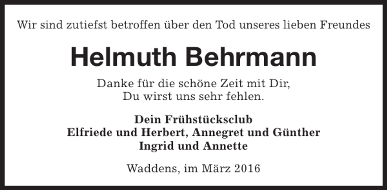 <p>Wir sind zutiefst betroffen über den Tod unseres lieben Freundes</p><p>Helmuth Behrmann<br />Danke für die schöne Zeit mit Dir,<br />Du wirst uns sehr fehlen.<br />Dein Frühstücksclub<br />Elfriede und Herbert, Annegret und Günther<br />Ingrid und Annette<br />Waddens, im März 2016</p>