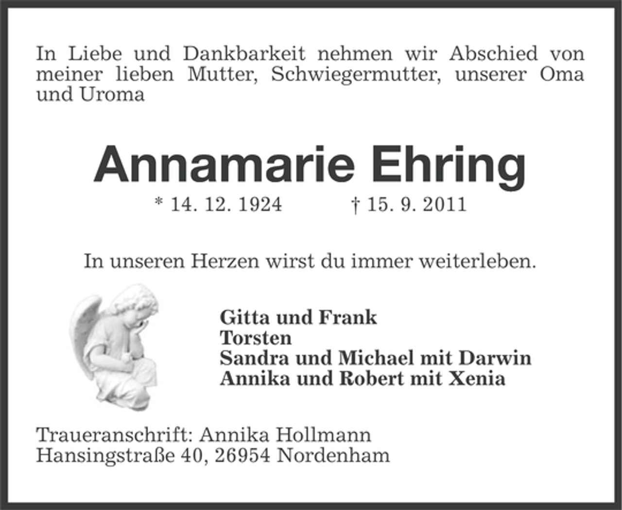 <p>In Liebe und Dankbarkeit nehmen wir Abschied von<br />meiner lieben Mutter, Schwiegermutter, unserer Oma<br />und Uroma</p>
<p>Annamarie Ehring<br />* 14. 12. 1924</p>
<p>† 15. 9. 2011</p>
<p>In unseren Herzen wirst du immer weiterleben.<br />Gitta und Frank<br />Torsten<br />Sandra und Michael mit Darwin<br />Annika und Robert mit Xenia<br />Traueranschrift: Annika Hollmann<br />Hansingstraße 40, 26954 Nordenham</p>