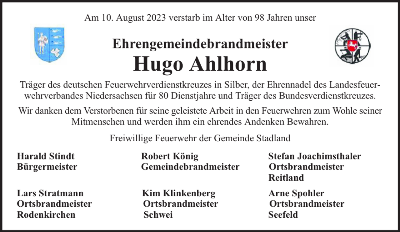 <p>Am 10. August 2023 verstarb im Alter von 98 Jahren unser</p><p>Ehrengemeindebrandmeister</p><p>Hugo Ahlhorn</p><p>Träger des deutschen Feuerwehrverdienstkreuzes in Silber, der Ehrennadel des Landesfeuerwehrverbandes Niedersachsen für 80 Dienstjahre und Träger des Bundesverdienstkreuzes.<br />Wir danken dem Verstorbenen für seine geleistete Arbeit in den Feuerwehren zum Wohle seiner<br />Mitmenschen und werden ihm ein ehrendes Andenken Bewahren.<br />Freiwillige Feuerwehr der Gemeinde Stadland<br />Harald Stindt<br />Bürgermeister</p><p>Robert König<br />Gemeindebrandmeister</p><p>Stefan Joachimsthaler<br />Ortsbrandmeister<br />Reitland</p><p>Lars Stratmann<br />Ortsbrandmeister<br />Rodenkirchen</p><p>Kim Klinkenberg<br />Ortsbrandmeister<br />Schwei</p><p>Arne Spohler<br />Ortsbrandmeister<br />Seefeld</p>