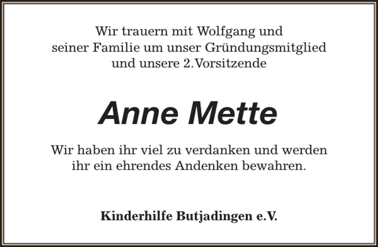 <p>Wir trauern mit Wolfgang und<br />seiner Familie um unser Gründungsmitglied<br />und unsere 2.Vorsitzende</p><p>Anne Mette<br />Wir haben ihr viel zu verdanken und werden<br />ihr ein ehrendes Andenken bewahren.</p><p>Kinderhilfe Butjadingen e.V.</p>