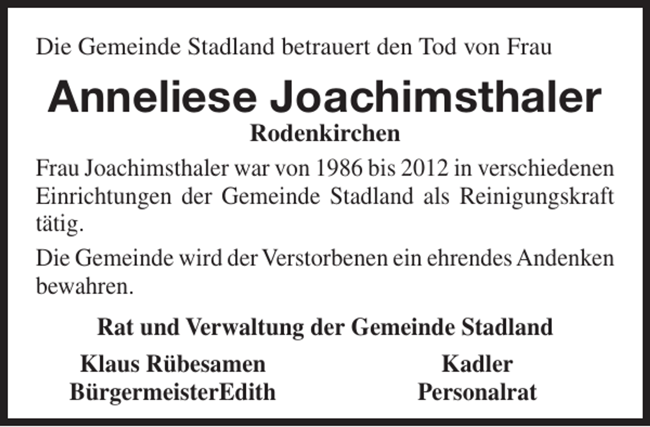 <p>Die Gemeinde Stadland betrauert den Tod von Frau</p><p>Anneliese Joachimsthaler</p><p>Rodenkirchen<br />Frau Joachimsthaler war von 1986 bis 2012 in verschiedenen<br />Einrichtungen der Gemeinde Stadland als Reinigungskraft<br />tätig.<br />Die Gemeinde wird der Verstorbenen ein ehrendes Andenken<br />bewahren.<br />Rat und Verwaltung der Gemeinde Stadland<br />Klaus Rübesamen<br />Kadler<br />BürgermeisterEdith<br />Personalrat</p>