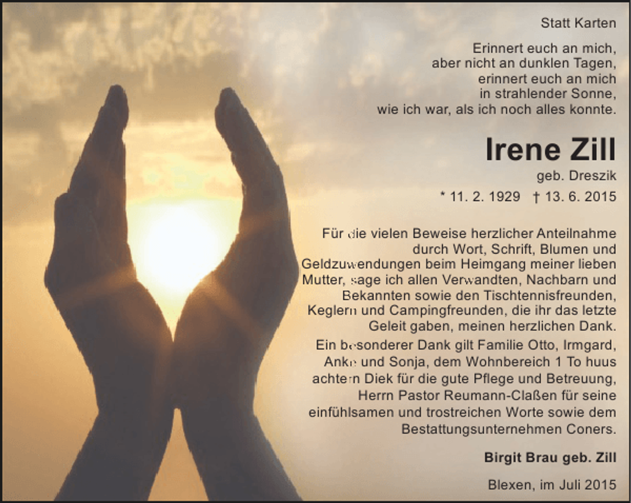 <p>Statt Karten<br />Erinnert euch an mich,<br />aber nicht an dunklen Tagen,<br />erinnert euch an mich<br />in strahlender Sonne,<br />wie ich war, als ich noch alles konnte.</p><p>Irene Zill</p><p>geb. Dreszik</p><p>* 11. 2. 1929 † 13. 6. 2015<br />Für die vielen Beweise herzlicher Anteilnahme<br />durch Wort, Schrift, Blumen und<br />Geldzuwendungen beim Heimgang meiner lieben<br />w<br />Mutter, sage ich allen Verwandten, Nachbarn und<br />rw<br />Bekannten sowie den Tischtennisfreunden,<br />Keglern und Campingfreunden, die ihr das letzte<br />n<br />Geleit gaben, meinen herzlichen Dank.<br />e<br />Ein besonderer Dank gilt Familie Otto, Irmgard,<br />e<br />Anke und Sonja, dem Wohnbereich 1 To huus<br />r<br />achtern Diek für die gute Pflege und Betreuung,<br />Herrn Pastor Reumann-Claßen für seine<br />einfühlsamen und trostreichen Worte sowie dem<br />Bestattungsunternehmen Coners.<br />Birgit Brau geb. Zill<br />Blexen, im Juli 2015</p>