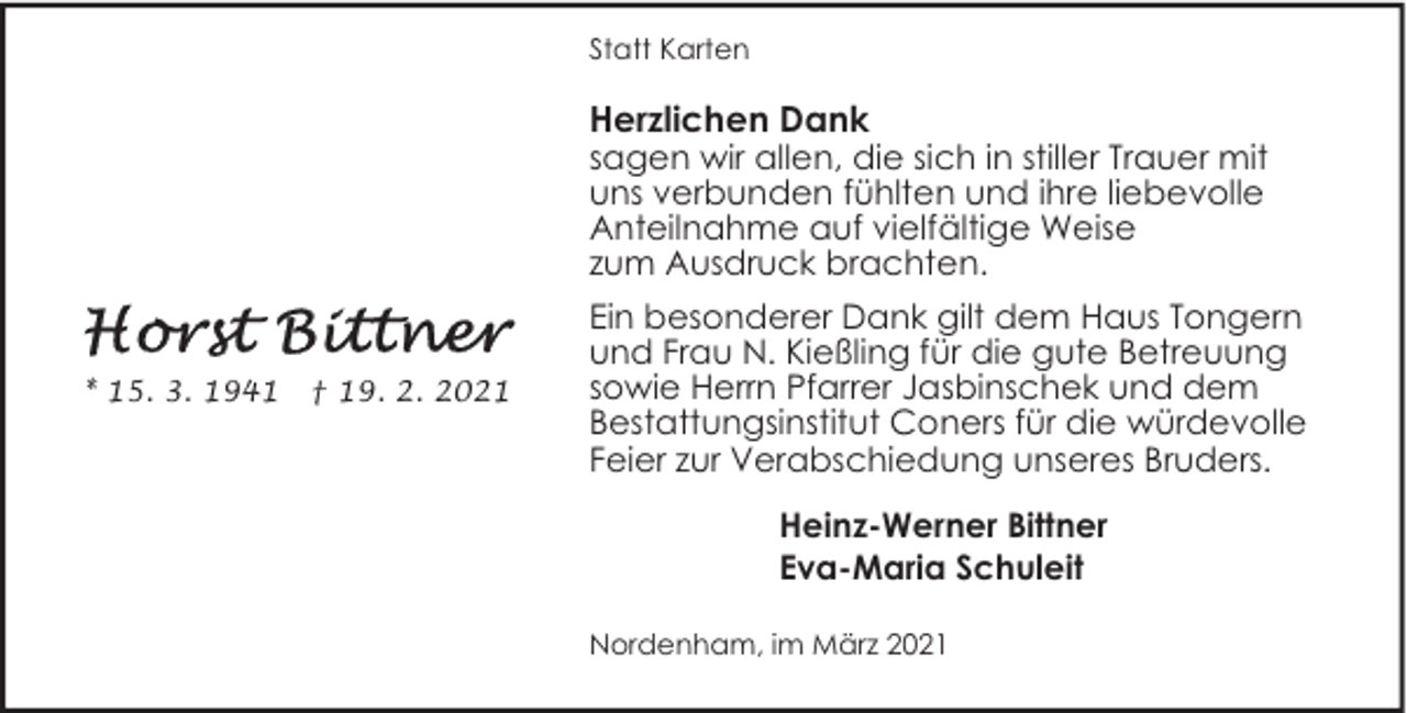 <p>Statt Karten</p><p>Herzlichen Dank</p><p>sagen wir allen, die sich in stiller Trauer mit<br />uns verbunden fühlten und ihre liebevolle<br />Anteilnahme auf vielfältige Weise<br />zum Ausdruck brachten.</p><p>* 15. 3. 1941</p><p>† 19. 2. 2021</p><p>Ein besonderer Dank gilt dem Haus Tongern<br />und Frau N. Kießling für die gute Betreuung<br />sowie Herrn Pfarrer Jasbinschek und dem<br />Bestattungsinstitut Coners für die würdevolle<br />Feier zur Verabschiedung unseres Bruders.<br />Heinz-Werner Bittner<br />Eva-Maria Schuleit<br />Nordenham, im März 2021</p>