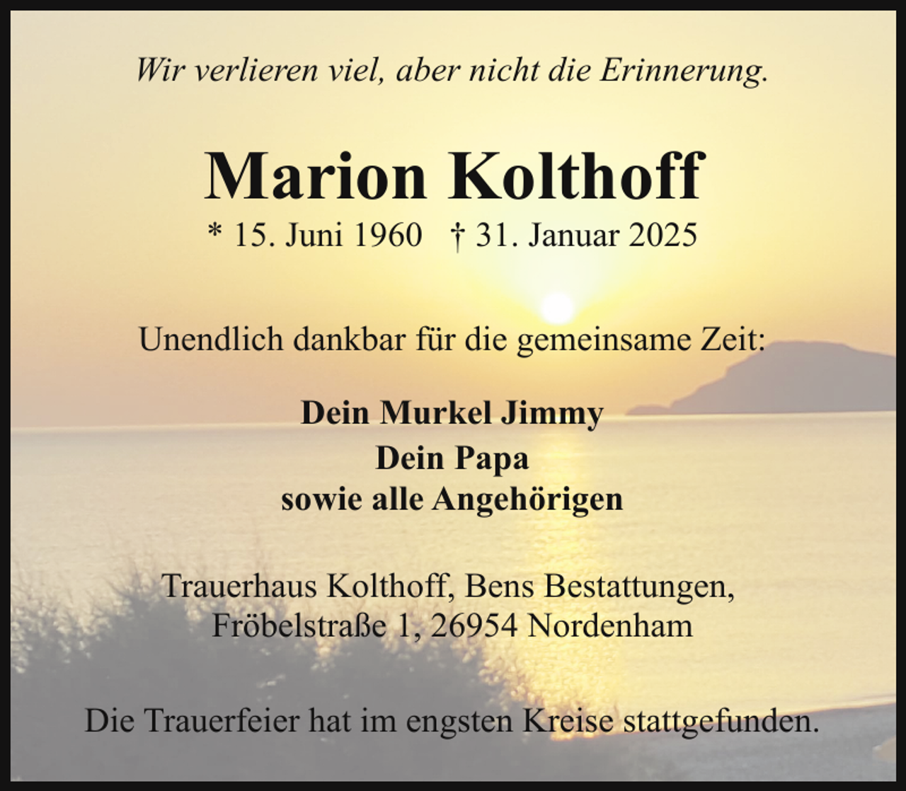 <p>Wir verlieren viel, aber nicht die Erinnerung.</p><p>Marion Kolthoff<br />* 15. Juni 1960 † 31. Januar 2025</p><p>Unendlich dankbar für die gemeinsame Zeit:<br />Dein Murkel Jimmy<br />Dein Papa<br />sowie alle Angehörigen<br />Trauerhaus Kolthoff, Bens Bestattungen,<br />Fröbelstraße 1, 26954 Nordenham<br />Die Trauerfeier hat im engsten Kreise stattgefunden.</p>