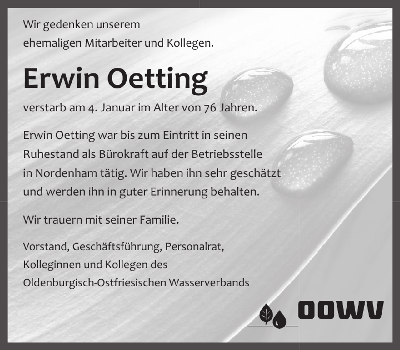 <p>Wir gedenken unserem<br />ehemaligen Mitarbeiter und Kollegen.</p><p>Erwin Oetting<br />verstarb am 4. Januar im Alter von 76 Jahren.<br />Erwin Oetting war bis zum Eintritt in seinen<br />Ruhestand als Bürokraft auf der Betriebsstelle<br />in Nordenham tätig. Wir haben ihn sehr geschätzt<br />und werden ihn in guter Erinnerung behalten.<br />Wir trauern mit seiner Familie.<br />Vorstand, Geschäftsführung, Personalrat,<br />Kolleginnen und Kollegen des<br />Oldenburgisch-Ostfriesischen Wasserverbands</p>