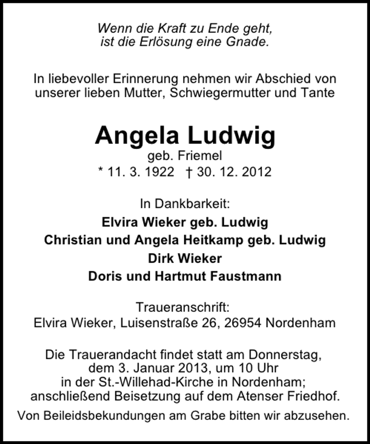 <p>Wenn die Kraft zu Ende geht,<br />ist die Erlösung eine Gnade.<br />In liebevoller Erinnerung nehmen wir Abschied von<br />unserer lieben Mutter, Schwiegermutter und Tante</p><p>Angela Ludwig<br />geb. Friemel<br />* 11. 3. 1922 † 30. 12. 2012</p><p>In Dankbarkeit:<br />Elvira Wieker geb. Ludwig<br />Christian und Angela Heitkamp geb. Ludwig<br />Dirk Wieker<br />Doris und Hartmut Faustmann<br />Traueranschrift:<br />Elvira Wieker, Luisenstraße 26, 26954 Nordenham<br />Die Trauerandacht findet statt am Donnerstag,<br />dem 3. Januar 2013, um 10 Uhr<br />in der St.-Willehad-Kirche in Nordenham;<br />anschließend Beisetzung auf dem Atenser Friedhof.<br />Von Beileidsbekundungen am Grabe bitten wir abzusehen.</p>