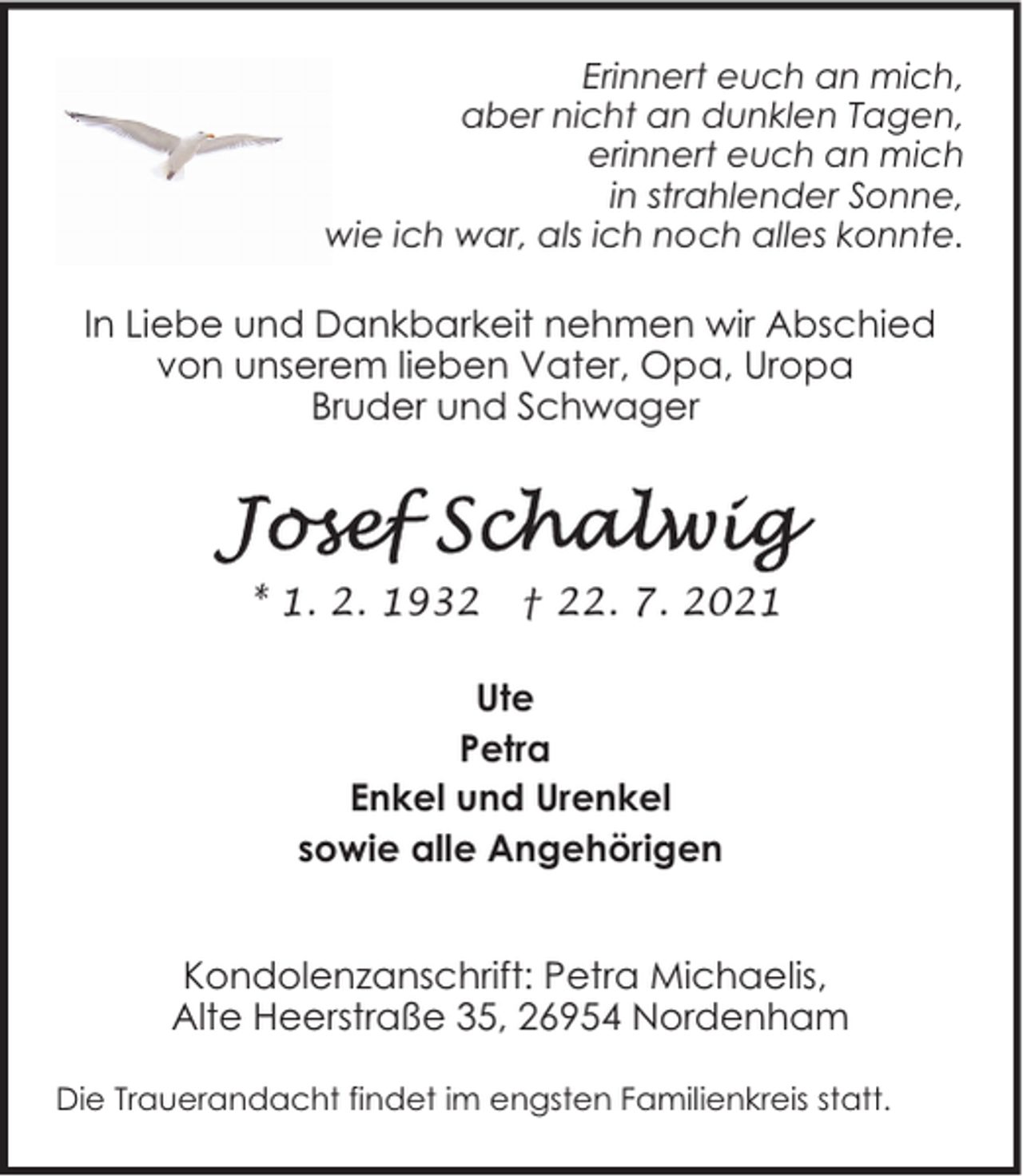 <p>Erinnert euch an mich,<br />aber nicht an dunklen Tagen,<br />erinnert euch an mich<br />in strahlender Sonne,<br />wie ich war, als ich noch alles konnte.</p>
<p>In Liebe und Dankbarkeit nehmen wir Abschied<br />von unserem lieben Vater, Opa, Uropa<br />Bruder und Schwager</p>
<p>* 1. 2. 1932</p>
<p>† 22. 7. 2021</p>
<p>Ute<br />Petra<br />Enkel und Urenkel<br />sowie alle Angehörigen<br />Kondolenzanschrift: Petra Michaelis,<br />Alte Heerstraße 35, 26954 Nordenham<br />Die Trauerandacht findet im engsten Familienkreis statt.</p>
