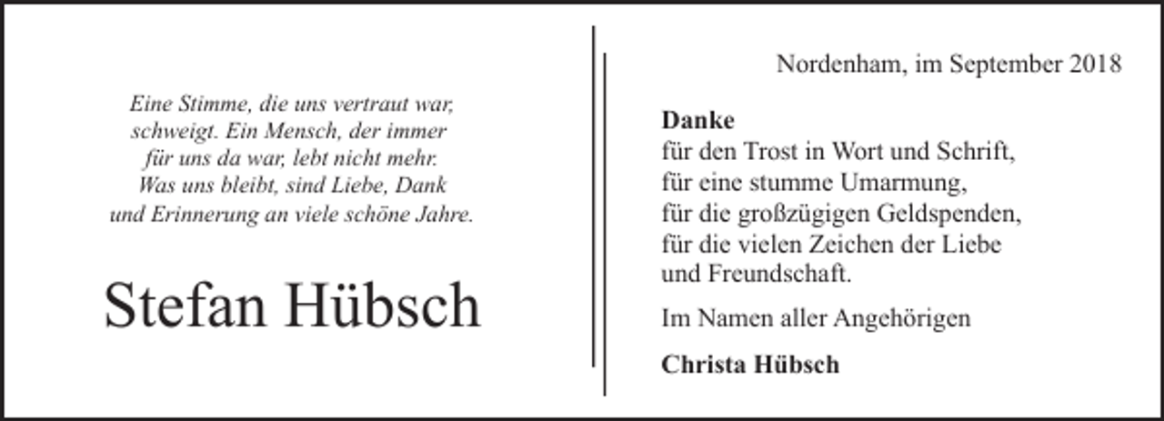 <p>Nordenham, im September 2018<br />Eine Stimme, die uns vertraut war,<br />schweigt. Ein Mensch, der immer<br />für uns da war, lebt nicht mehr.<br />Was uns bleibt, sind Liebe, Dank<br />und Erinnerung an viele schöne Jahre.</p><p>Stefan Hübsch</p><p>Danke<br />für den Trost in Wort und Schrift,<br />für eine stumme Umarmung,<br />für die großzügigen Geldspenden,<br />für die vielen Zeichen der Liebe<br />und Freundschaft.<br />Im Namen aller Angehörigen<br />Christa Hübsch</p>