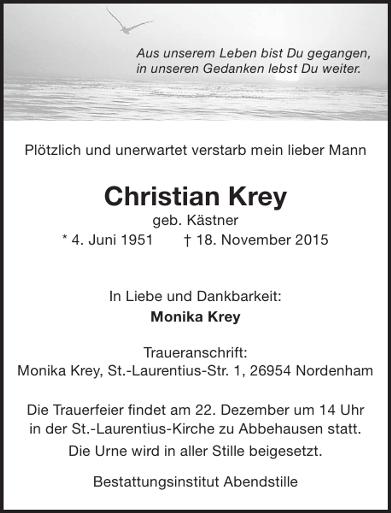 <p>Aus unserem Leben bist Du gegangen,<br />in unseren Gedanken lebst Du weiter.</p><p>Plötzlich und unerwartet verstarb mein lieber Mann</p><p>Christian Krey</p><p>geb. Kästner<br />* 4. Juni 1951<br />† 18. November 2015<br />In Liebe und Dankbarkeit:<br />Monika Krey<br />Traueranschrift:<br />Monika Krey, St.-Laurentius-Str. 1, 26954 Nordenham<br />Die Trauerfeier findet am 22. Dezember um 14 Uhr<br />in der St.-Laurentius-Kirche zu Abbehausen statt.<br />Die Urne wird in aller Stille beigesetzt.<br />Bestattungsinstitut Abendstille</p>