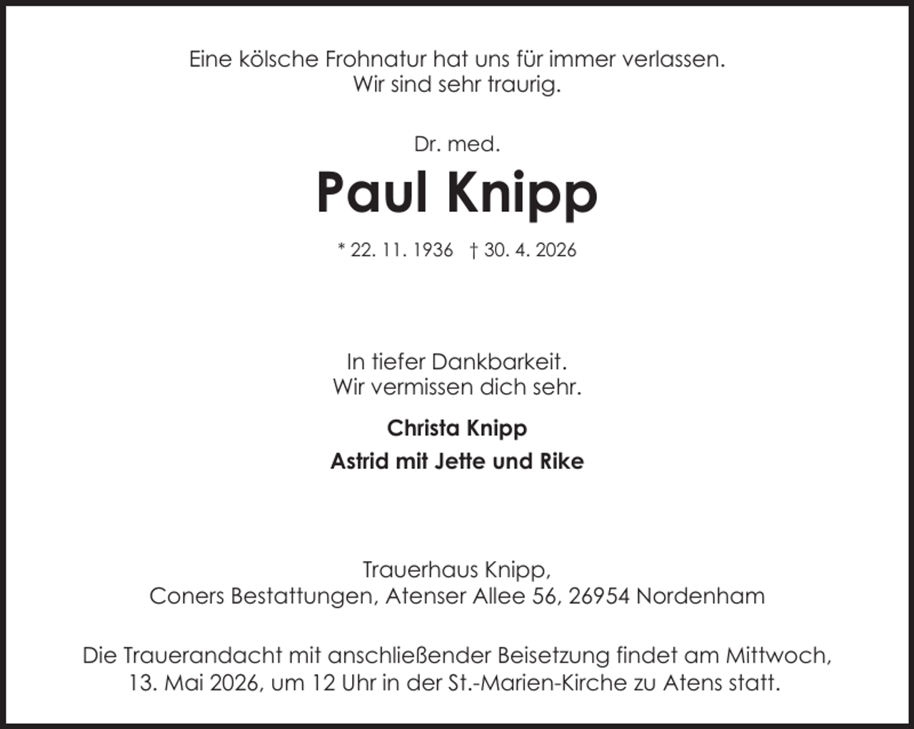 <p>Eine kölsche Frohnatur hat uns für immer verlassen.<br />Wir sind sehr traurig.<br />Dr. med.</p><p>Paul Knipp<br />* 22. 11. 1936 † 30. 4. 2026</p><p>In tiefer Dankbarkeit.<br />Wir vermissen dich sehr.<br />Christa Knipp<br />Astrid mit Jette und Rike</p><p>Trauerhaus Knipp,<br />Coners Bestattungen, Atenser Allee 56, 26954 Nordenham<br />Die Trauerandacht mit anschließender Beisetzung findet am Mittwoch,<br />13. Mai 2026, um 12 Uhr in der St.-Marien-Kirche zu Atens statt.</p>