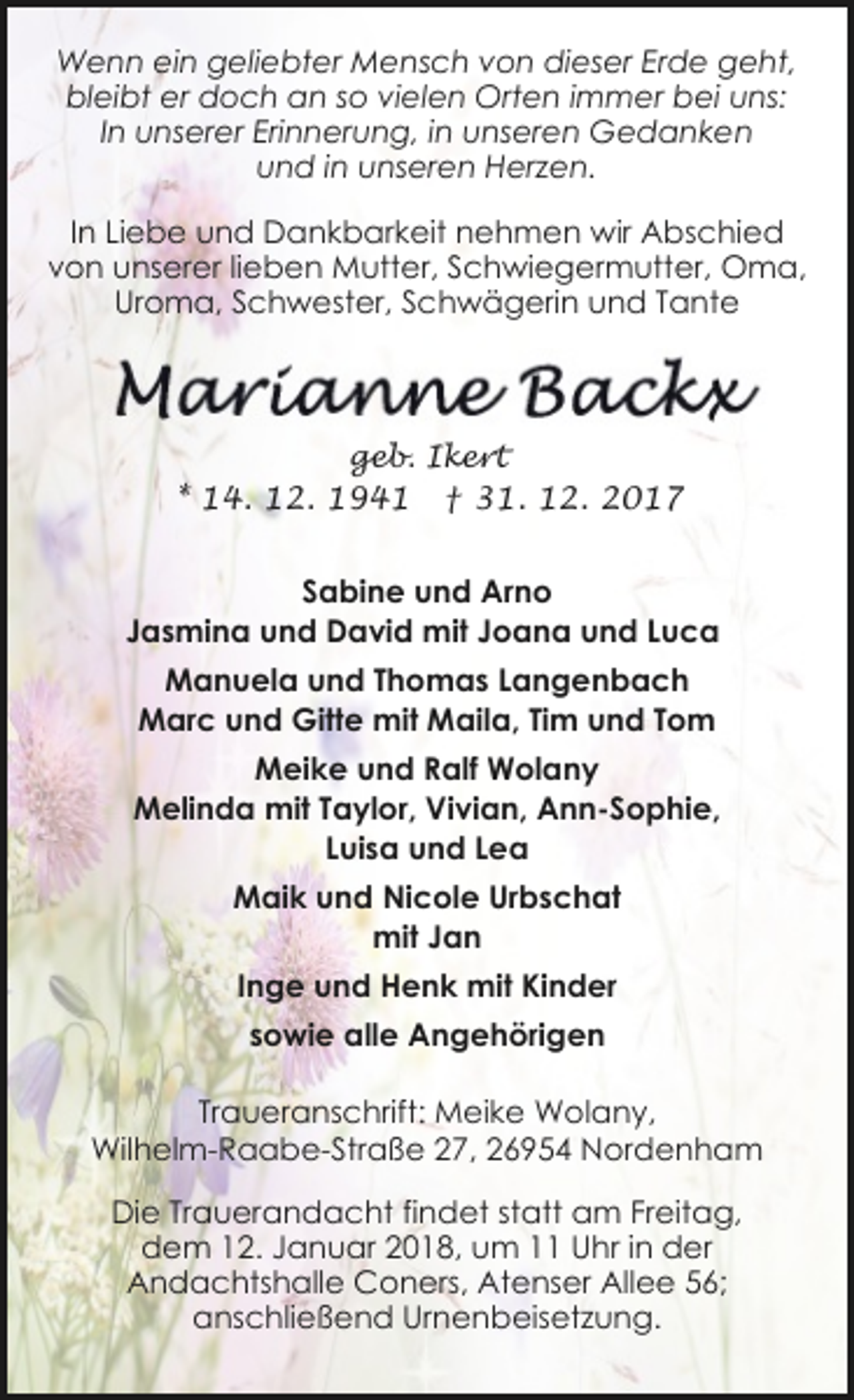 <p>Wenn ein geliebter Mensch von dieser Erde geht,<br />bleibt er doch an so vielen Orten immer bei uns:<br />In unserer Erinnerung, in unseren Gedanken<br />und in unseren Herzen.<br />In Liebe und Dankbarkeit nehmen wir Abschied<br />von unserer lieben Mutter, Schwiegermutter, Oma,<br />Uroma, Schwester, Schwägerin und Tante</p><p>geb. Ikert</p><p>* 14. 12. 1941</p><p>† 31. 12. 2017</p><p>Sabine und Arno<br />Jasmina und David mit Joana und Luca<br />Manuela und Thomas Langenbach<br />Marc und Gitte mit Maila, Tim und Tom<br />Meike und Ralf Wolany<br />Melinda mit Taylor, Vivian, Ann-Sophie,<br />Luisa und Lea<br />Maik und Nicole Urbschat<br />mit Jan<br />Inge und Henk mit Kinder<br />sowie alle Angehörigen<br />Traueranschrift: Meike Wolany,<br />Wilhelm-Raabe-Straße 27, 26954 Nordenham<br />Die Trauerandacht findet statt am Freitag,<br />dem 12. Januar 2018, um 11 Uhr in der<br />Andachtshalle Coners, Atenser Allee 56;<br />anschließend Urnenbeisetzung.</p>