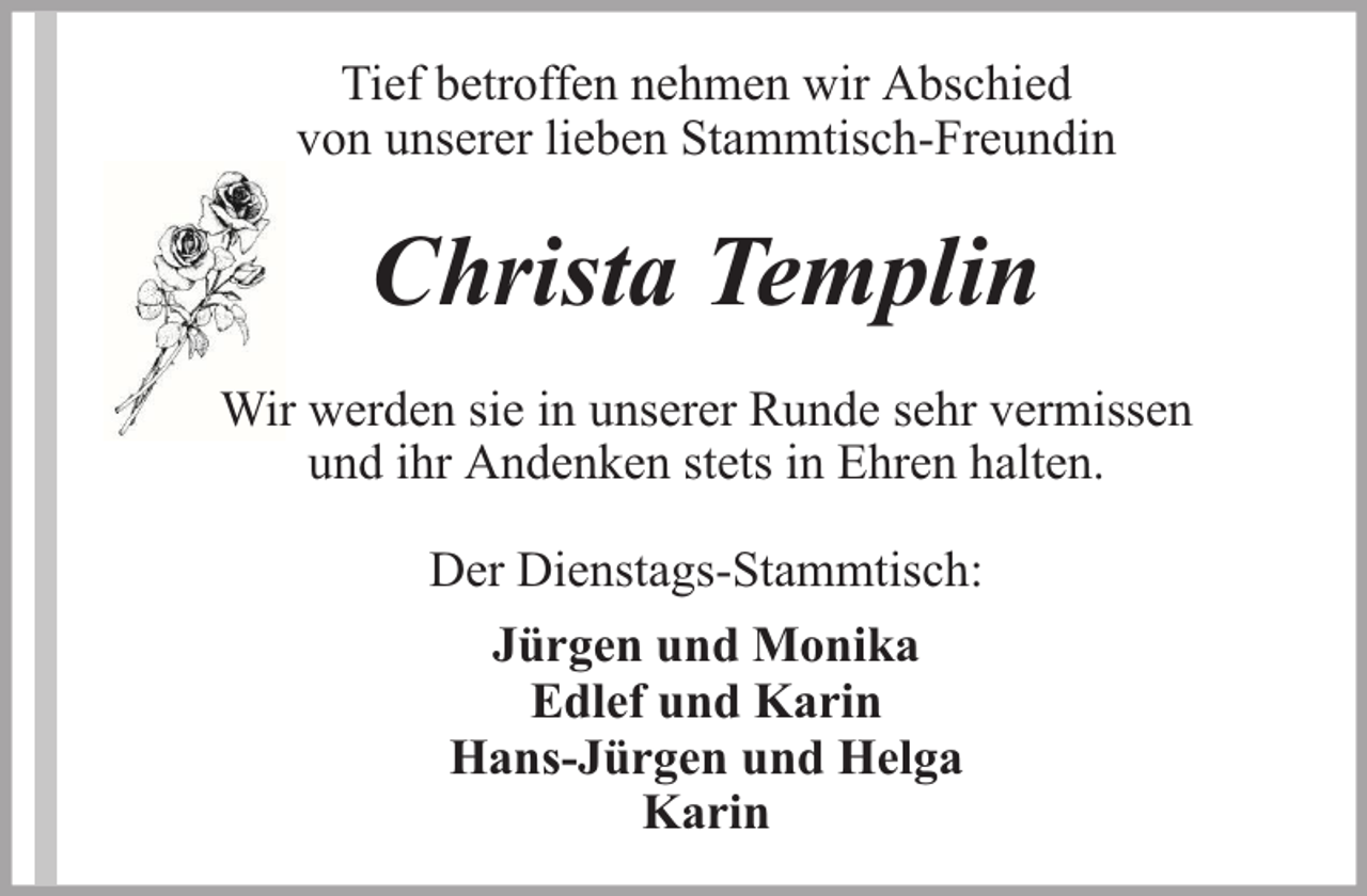 <p>Tief betroffen nehmen wir Abschied<br />von unserer lieben Stammtisch-Freundin</p><p>Christa Templin<br />Wir werden sie in unserer Runde sehr vermissen<br />und ihr Andenken stets in Ehren halten.<br />Der Dienstags-Stammtisch:<br />Jürgen und Monika<br />Edlef und Karin<br />Hans-Jürgen und Helga<br />Karin</p>