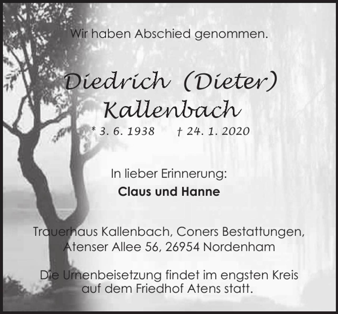 <p>Wir haben Abschied genommen.</p><p>Die<br />iedriic<br />ch (Die<br />iete<br />er<br />r)<br />allenbach<br />Kal<br />* 3. 6. 1938</p><p>† 24. 1. 2020</p><p>In lieber Erinnerung:<br />Claus und Hanne<br />Trauerhaus Kallenbach, Coners Bestattungen,<br />Atenser Allee 56, 26954 Nordenham<br />Die Urnenbeisetzung findet im engsten Kreis<br />auf dem Friedhof Atens statt.</p>