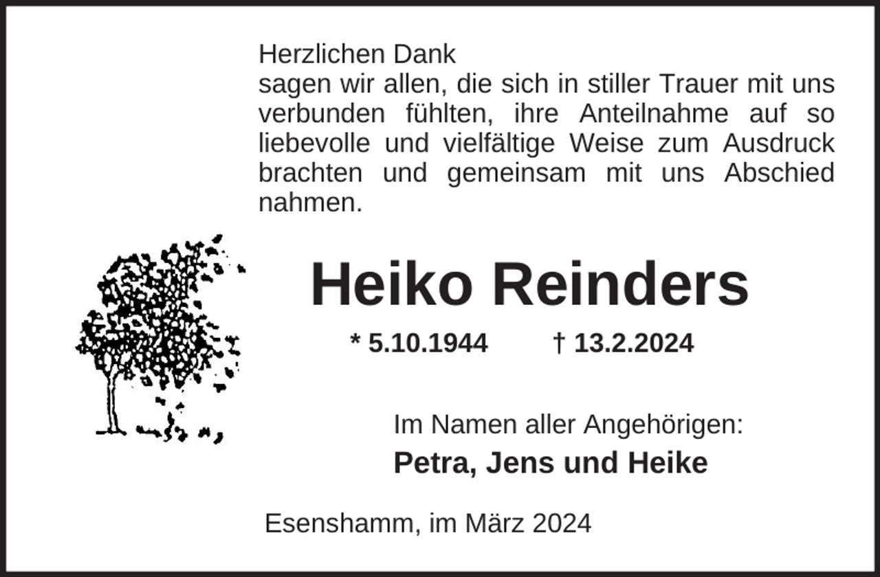<p>Herzlichen Dank<br />sagen wir allen, die sich in stiller Trauer mit uns<br />verbunden fühlten, ihre Anteilnahme auf so<br />liebevolle und vielfältige Weise zum Ausdruck<br />brachten und gemeinsam mit uns Abschied<br />nahmen.</p><p>Heiko Reinders<br />* 5.10.1944</p><p>† 13.2.2024</p><p>Im Namen aller Angehörigen:</p><p>Petra, Jens und Heike<br />Esenshamm, im März 2024</p>