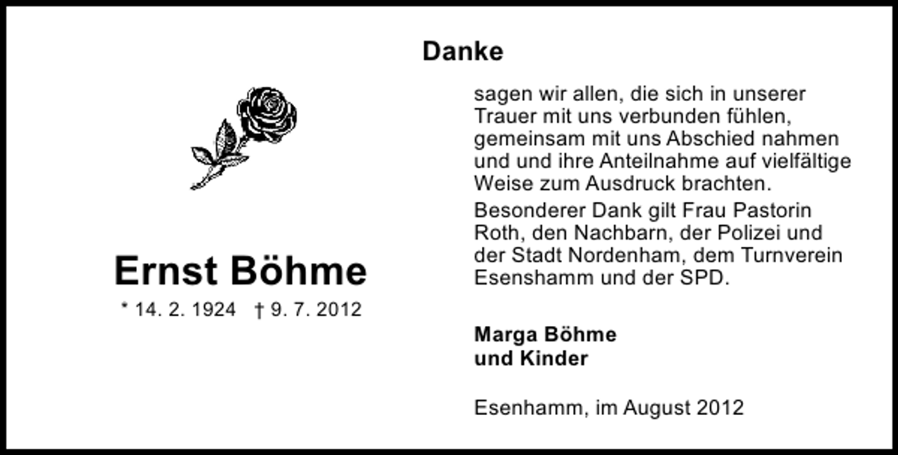 <p>Danke</p><p>Ernst Böhme<br />* 14. 2. 1924 † 9. 7. 2012</p><p>sagen wir allen, die sich in unserer<br />Trauer mit uns verbunden fühlen,<br />gemeinsam mit uns Abschied nahmen<br />und und ihre Anteilnahme auf vielfältige<br />Weise zum Ausdruck brachten.<br />Besonderer Dank gilt Frau Pastorin<br />Roth, den Nachbarn, der Polizei und<br />der Stadt Nordenham, dem Turnverein<br />Esenshamm und der SPD.<br />Marga Böhme<br />und Kinder<br />Esenhamm, im August 2012</p>
