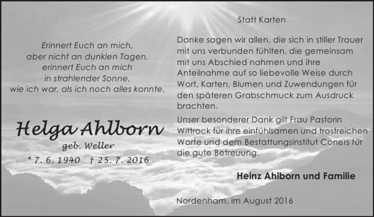 <p>Statt Karten<br />Erinnert Euch an mich,<br />aber nicht an dunklen Tagen,<br />erinnert Euch an mich<br />in strahlender Sonne,<br />wie ich war, als ich noch alles konnte.</p><p>geb. Weller<br />* 7. 6. 1940</p><p>† 25. 7. 2016</p><p>Danke sagen wir allen, die sich in stiller Trauer<br />mit uns verbunden fühlten, die gemeinsam<br />mit uns Abschied nahmen und ihre<br />Anteilnahme auf so liebevolle Weise durch<br />Wort, Karten, Blumen und Zuwendungen für<br />den späteren Grabschmuck zum Ausdruck<br />brachten.<br />Unser besonderer Dank gilt Frau Pastorin<br />Wittrock für ihre einfühlsamen und trostreichen<br />Worte und dem Bestattungsinstitut Coners für<br />die gute Betreuung.</p><p>Heinz Ahlborn und Familie<br />Nordenham, im August 2016</p>