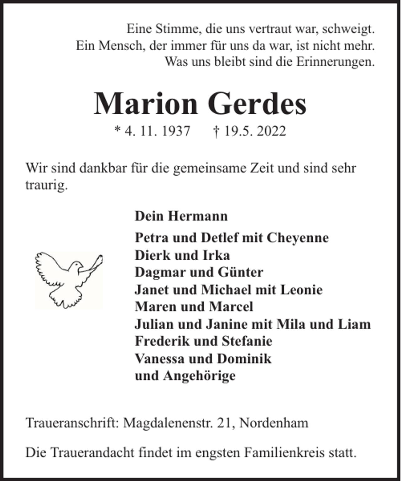 <p>Eine Stimme, die uns vertraut war, schweigt.<br />Ein Mensch, der immer für uns da war, ist nicht mehr.<br />Was uns bleibt sind die Erinnerungen.</p><p>Marion Gerdes<br />* 4. 11. 1937</p><p>† 19.5. 2022</p><p>Wir sind dankbar für die gemeinsame Zeit und sind sehr<br />traurig.<br />Dein Hermann<br />Petra und Detlef mit Cheyenne<br />Dierk und Irka<br />Dagmar und Günter<br />Janet und Michael mit Leonie<br />Maren und Marcel<br />Julian und Janine mit Mila und Liam<br />Frederik und Stefanie<br />Vanessa und Dominik<br />und Angehörige<br />Traueranschrift: Magdalenenstr. 21, Nordenham<br />Die Trauerandacht findet im engsten Familienkreis statt.</p>