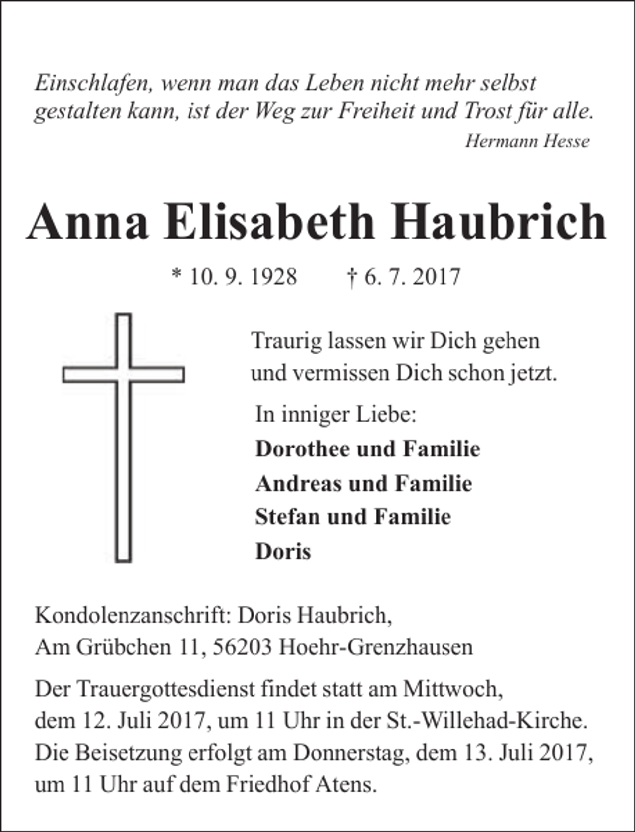 <p>Einschlafen, wenn man das Leben nicht mehr selbst<br />gestalten kann, ist der Weg zur Freiheit und Trost für alle.<br />Hermann Hesse</p><p>Anna Elisabeth Haubrich<br />* 10. 9. 1928</p><p>† 6. 7. 2017</p><p>Traurig lassen wir Dich gehen<br />und vermissen Dich schon jetzt.<br />In inniger Liebe:<br />Dorothee und Familie<br />Andreas und Familie<br />Stefan und Familie<br />Doris<br />Kondolenzanschrift: Doris Haubrich,<br />Am Grübchen 11, 56203 Hoehr-Grenzhausen<br />Der Trauergottesdienst findet statt am Mittwoch,<br />dem 12. Juli 2017, um 11 Uhr in der St.-Willehad-Kirche.<br />Die Beisetzung erfolgt am Donnerstag, dem 13. Juli 2017,<br />um 11 Uhr auf dem Friedhof Atens.</p>