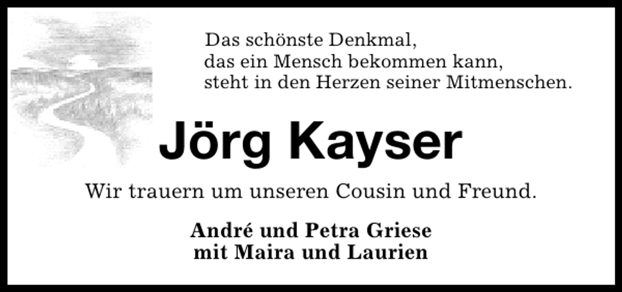 <p>Das schönste Denkmal,<br />das ein Mensch bekommen kann,<br />steht in den Herzen seiner Mitmenschen.</p><p>Jörg Kayser</p><p>Wir trauern um unseren Cousin und Freund.<br />André und Petra Griese<br />mit Maira und Laurien</p>