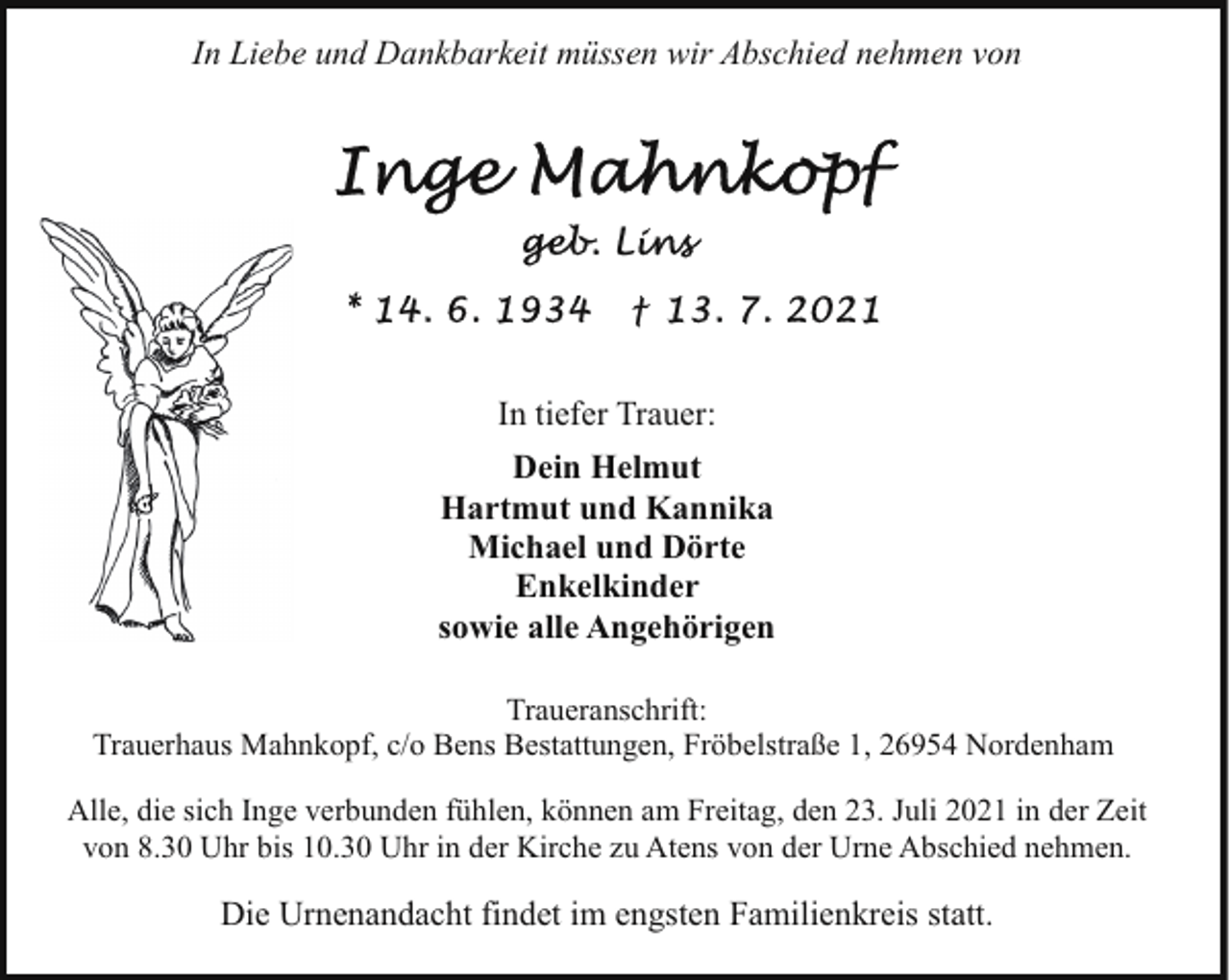 <p>In Liebe und Dankbarkeit müssen wir Abschied nehmen von</p><p>In tiefer Trauer:<br />Dein Helmut<br />Hartmut und Kannika<br />Michael und Dörte<br />Enkelkinder<br />sowie alle Angehörigen<br />Traueranschrift:<br />Trauerhaus Mahnkopf, c/o Bens Bestattungen, Fröbelstraße 1, 26954 Nordenham<br />Alle, die sich Inge verbunden fühlen, können am Freitag, den 23. Juli 2021 in der Zeit<br />von 8.30 Uhr bis 10.30 Uhr in der Kirche zu Atens von der Urne Abschied nehmen.</p><p>Die Urnenandacht findet im engsten Familienkreis statt.</p>