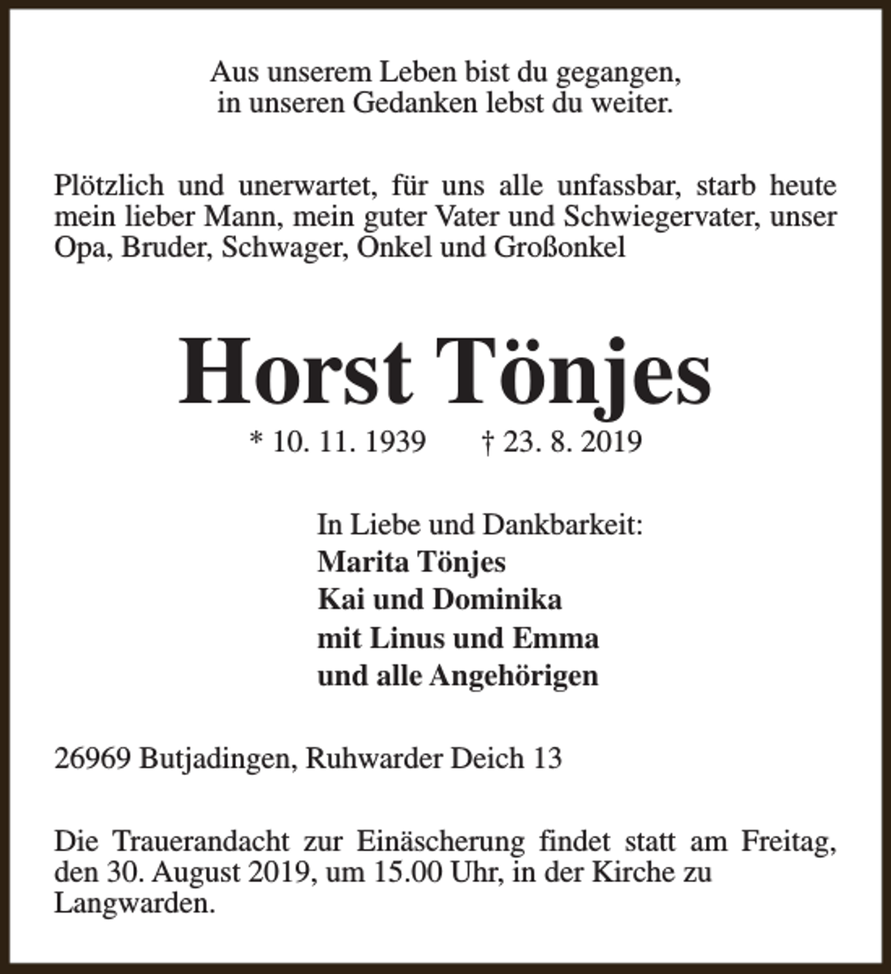<p>Aus unserem Leben bist du gegangen,<br />in unseren Gedanken lebst du weiter.<br />Plötzlich und unerwartet, für uns alle unfassbar, starb heute<br />mein lieber Mann, mein guter Vater und Schwiegervater, unser<br />Opa, Bruder, Schwager, Onkel und Großonkel</p><p>Horst Tönjes<br />* 10. 11. 1939</p><p>† 23. 8. 2019</p><p>In Liebe und Dankbarkeit:<br />Marita Tönjes<br />Kai und Dominika<br />mit Linus und Emma<br />und alle Angehörigen<br />26969 Butjadingen, Ruhwarder Deich 13<br />Die Trauerandacht zur Einäscherung findet statt am Freitag,<br />den 30. August 2019, um 15.00 Uhr, in der Kirche zu<br />Langwarden.</p>