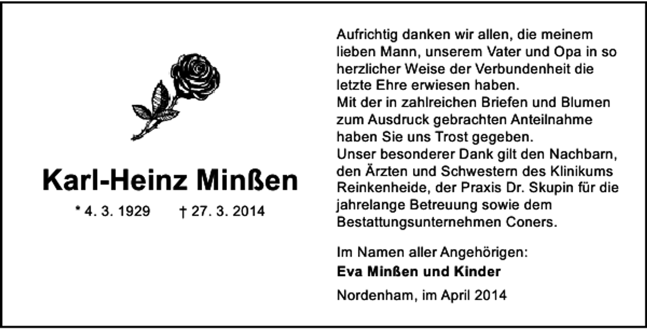 <p>Karl-Heinz Minßen<br />* 4. 3. 1929</p><p>† 27. 3. 2014</p><p>Aufrichtig danken wir allen, die meinem<br />lieben Mann, unserem Vater und Opa in so<br />herzlicher Weise der Verbundenheit die<br />letzte Ehre erwiesen haben.<br />Mit der in zahlreichen Briefen und Blumen<br />zum Ausdruck gebrachten Anteilnahme<br />haben Sie uns Trost gegeben.<br />Unser besonderer Dank gilt den Nachbarn,<br />den Ärzten und Schwestern des Klinikums<br />Reinkenheide, der Praxis Dr. Skupin für die<br />jahrelange Betreuung sowie dem<br />Bestattungsunternehmen Coners.<br />Im Namen aller Angehörigen:<br />Eva Minßen und Kinder<br />Nordenham, im April 2014</p>