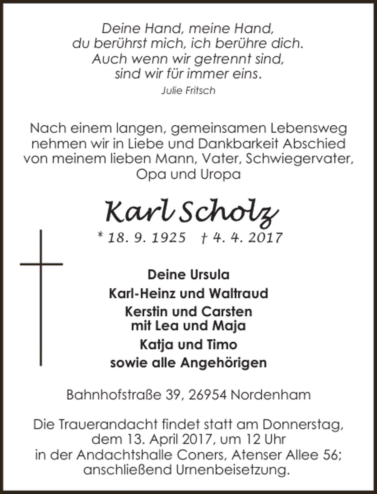 <p>Deine Hand, meine Hand,<br />du berührst mich, ich berühre dich.<br />Auch wenn wir getrennt sind,<br />sind wir für immer eins.<br />Julie Fritsch</p><p>Nach einem langen, gemeinsamen Lebensweg<br />nehmen wir in Liebe und Dankbarkeit Abschied<br />von meinem lieben Mann, Vater, Schwiegervater,<br />Opa und Uropa</p><p>* 18. 9. 1925</p><p>† 4. 4. 2017</p><p>Deine Ursula<br />Karl-Heinz und Waltraud<br />Kerstin und Carsten<br />mit Lea und Maja<br />Katja und Timo<br />sowie alle Angehörigen<br />Bahnhofstraße 39, 26954 Nordenham<br />Die Trauerandacht findet statt am Donnerstag,<br />dem 13. April 2017, um 12 Uhr<br />in der Andachtshalle Coners, Atenser Allee 56;<br />anschließend Urnenbeisetzung.</p>