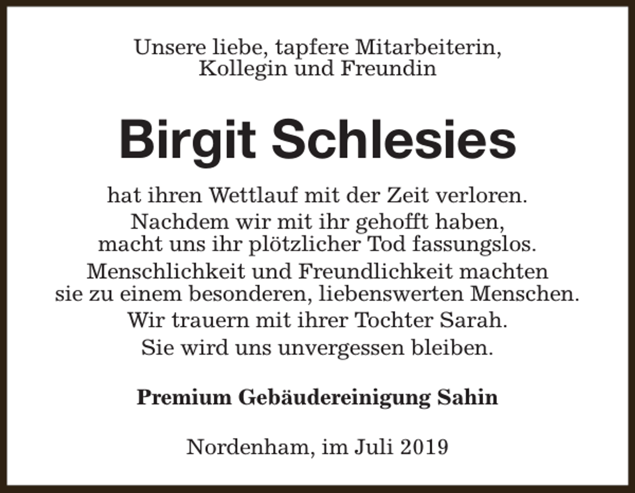 <p>Unsere liebe, tapfere Mitarbeiterin,<br />Kollegin und Freundin</p><p>Birgit Schlesies<br />hat ihren Wettlauf mit der Zeit verloren.<br />Nachdem wir mit ihr gehofft haben,<br />macht uns ihr plötzlicher Tod fassungslos.<br />Menschlichkeit und Freundlichkeit machten<br />sie zu einem besonderen, liebenswerten Menschen.<br />Wir trauern mit ihrer Tochter Sarah.<br />Sie wird uns unvergessen bleiben.<br />Premium Gebäudereinigung Sahin<br />Nordenham, im Juli 2019</p>