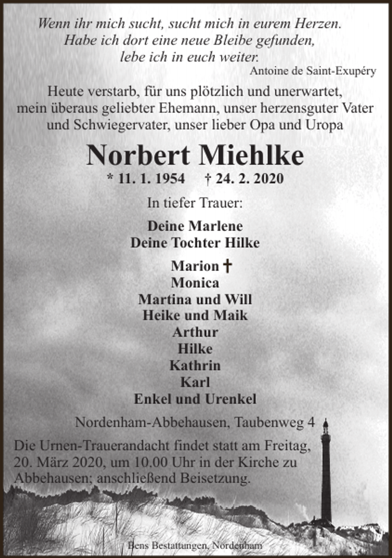 <p>Wenn ihr mich sucht, sucht mich in eurem Herzen.<br />Habe ich dort eine neue Bleibe gefunden,<br />lebe ich in euch weiter.</p><p>Antoine de Saint-Exupéry</p><p>Heute verstarb, für uns plötzlich und unerwartet,<br />mein überaus geliebter Ehemann, unser herzensguter Vater<br />und Schwiegervater, unser lieber Opa und Uropa</p><p>Norbert Miehlke<br />* 11. 1. 1954</p><p>† 24. 2. 2020</p><p>In tiefer Trauer:<br />Deine Marlene<br />Deine Tochter Hilke<br />Marion<br />Monica<br />Martina und Will<br />Heike und Maik<br />Arthur<br />Hilke<br />Kathrin<br />Karl<br />Enkel und Urenkel<br />Nordenham-Abbehausen, Taubenweg 4<br />Die Urnen-Trauerandacht findet statt am Freitag,<br />20. März 2020, um 10.00 Uhr in der Kirche zu<br />Abbehausen; anschließend Beisetzung.</p><p>Bens Bestattungen, Nordenham</p>