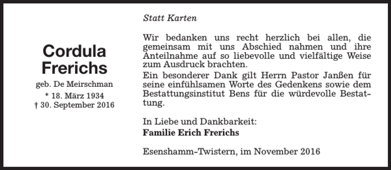 <p>Statt Karten</p><p>Cordula<br />Frerichs</p><p>geb. De Meirschman<br />* 18. März 1934<br />† 30. September 2016</p><p>Wir bedanken uns recht herzlich bei allen, die<br />gemeinsam mit uns Abschied nahmen und ihre<br />Anteilnahme auf so liebevolle und vielfältige Weise<br />zum Ausdruck brachten.<br />Ein besonderer Dank gilt Herrn Pastor Janßen für<br />seine einfühlsamen Worte des Gedenkens sowie dem<br />Bestattungsinstitut Bens für die würdevolle Bestattung.<br />In Liebe und Dankbarkeit:<br />Familie Erich Frerichs<br />Esenshamm-Twistern, im November 2016</p>