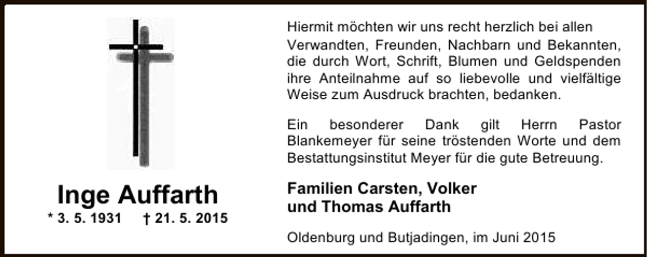 <p>Hiermit möchten wir uns recht herzlich bei allen<br />Verwandten, Freunden, Nachbarn und Bekannten,<br />die durch Wort, Schrift, Blumen und Geldspenden<br />ihre Anteilnahme auf so liebevolle und vielfältige<br />Weise zum Ausdruck brachten, bedanken.<br />Ein besonderer Dank gilt Herrn Pastor<br />Blankemeyer für seine tröstenden Worte und dem<br />Bestattungsinstitut Meyer für die gute Betreuung.</p><p>Inge Auffarth</p><p>* 3. 5. 1931</p><p>† 21. 5. 2015</p><p>Familien Carsten, Volker<br />und Thomas Auffarth<br />Oldenburg und Butjadingen, im Juni 2015</p>
