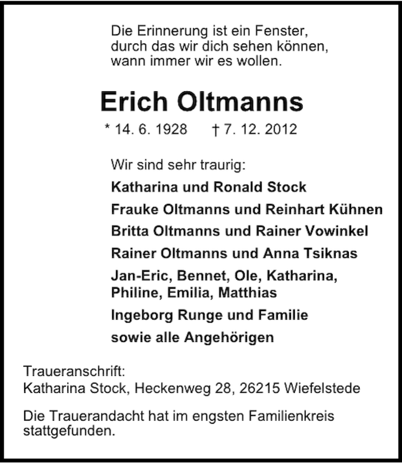 <p>Die Erinnerung ist ein Fenster,<br />durch das wir dich sehen können,<br />wann immer wir es wollen.</p><p>Erich Oltmanns<br />* 14. 6. 1928</p><p>† 7. 12. 2012</p><p>Wir sind sehr traurig:<br />Katharina und Ronald Stock<br />Frauke Oltmanns und Reinhart Kühnen<br />Britta Oltmanns und Rainer Vowinkel<br />Rainer Oltmanns und Anna Tsiknas<br />Jan-Eric, Bennet, Ole, Katharina,<br />Philine, Emilia, Matthias<br />Ingeborg Runge und Familie<br />sowie alle Angehörigen<br />Traueranschrift:<br />Katharina Stock, Heckenweg 28, 26215 Wiefelstede<br />Die Trauerandacht hat im engsten Familienkreis<br />stattgefunden.</p>