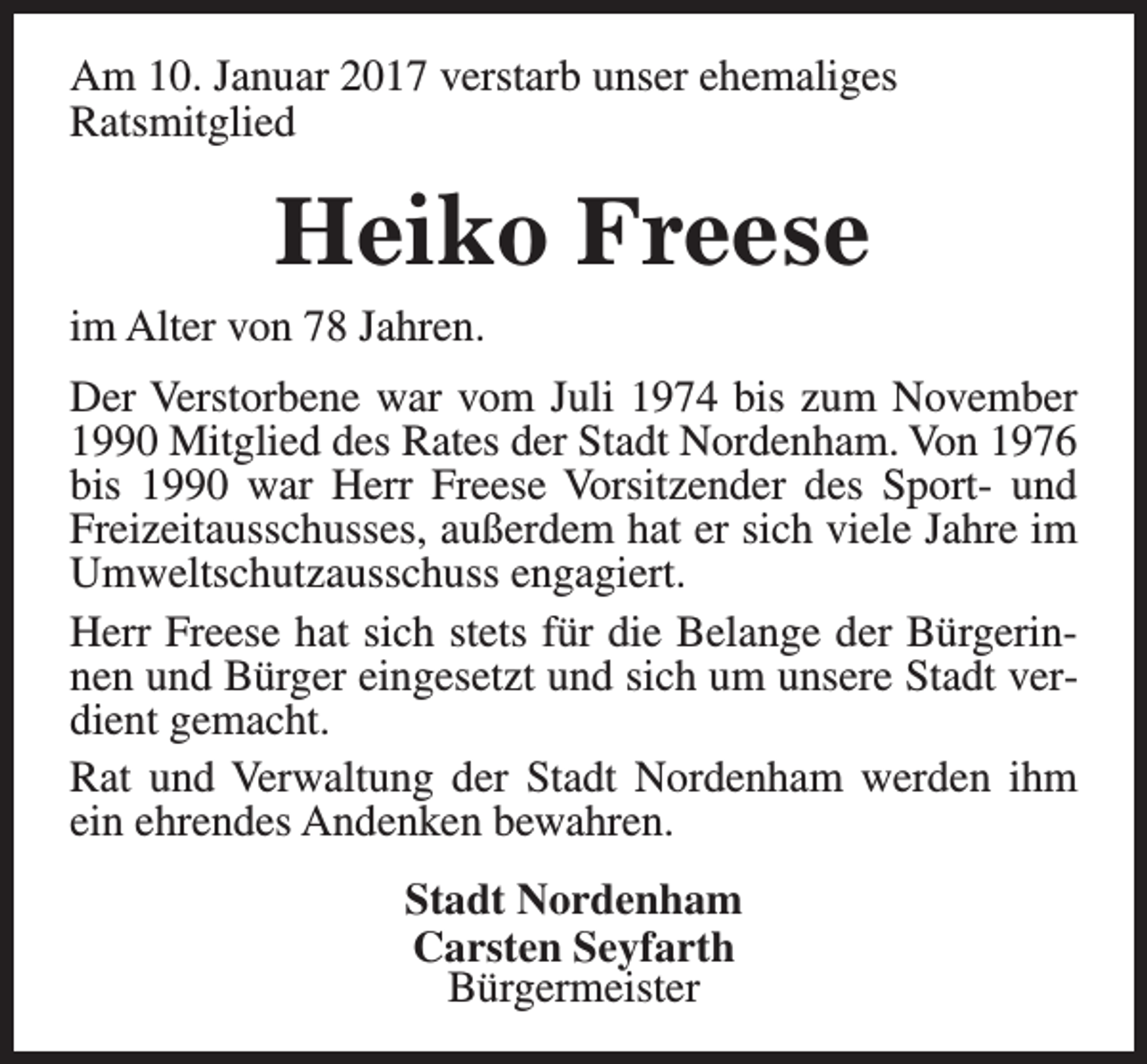 <p>Am 10. Januar 2017 verstarb unser ehemaliges<br />Ratsmitglied</p><p>Heiko Freese</p><p>im Alter von 78 Jahren.</p><p>Der Verstorbene war vom Juli 1974 bis zum November<br />1990 Mitglied des Rates der Stadt Nordenham. Von 1976<br />bis 1990 war Herr Freese Vorsitzender des Sport- und<br />Freizeitausschusses, außerdem hat er sich viele Jahre im<br />Umweltschutzausschuss engagiert.<br />Herr Freese hat sich stets für die Belange der Bürgerinnen und Bürger eingesetzt und sich um unsere Stadt verdient gemacht.<br />Rat und Verwaltung der Stadt Nordenham werden ihm<br />ein ehrendes Andenken bewahren.<br />Stadt Nordenham<br />Carsten Seyfarth<br />Bürgermeister</p>
