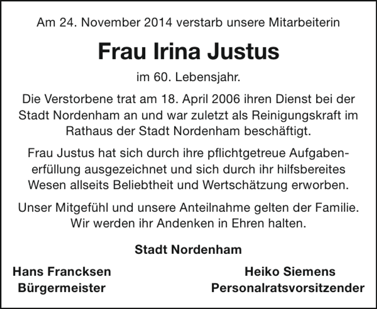 <p>Am 24. November 2014 verstarb unsere Mitarbeiterin</p><p>Frau Irina Justus<br />im 60. Lebensjahr.<br />Die Verstorbene trat am 18. April 2006 ihren Dienst bei der<br />Stadt Nordenham an und war zuletzt als Reinigungskraft im<br />Rathaus der Stadt Nordenham beschäftigt.<br />Frau Justus hat sich durch ihre pflichtgetreue Aufgabenerfüllung ausgezeichnet und sich durch ihr hilfsbereites<br />Wesen allseits Beliebtheit und Wertschätzung erworben.<br />Unser Mitgefühl und unsere Anteilnahme gelten der Familie.<br />Wir werden ihr Andenken in Ehren halten.<br />Stadt Nordenham<br />Hans Francksen<br />Bürgermeister</p><p>Heiko Siemens<br />Personalratsvorsitzender</p>