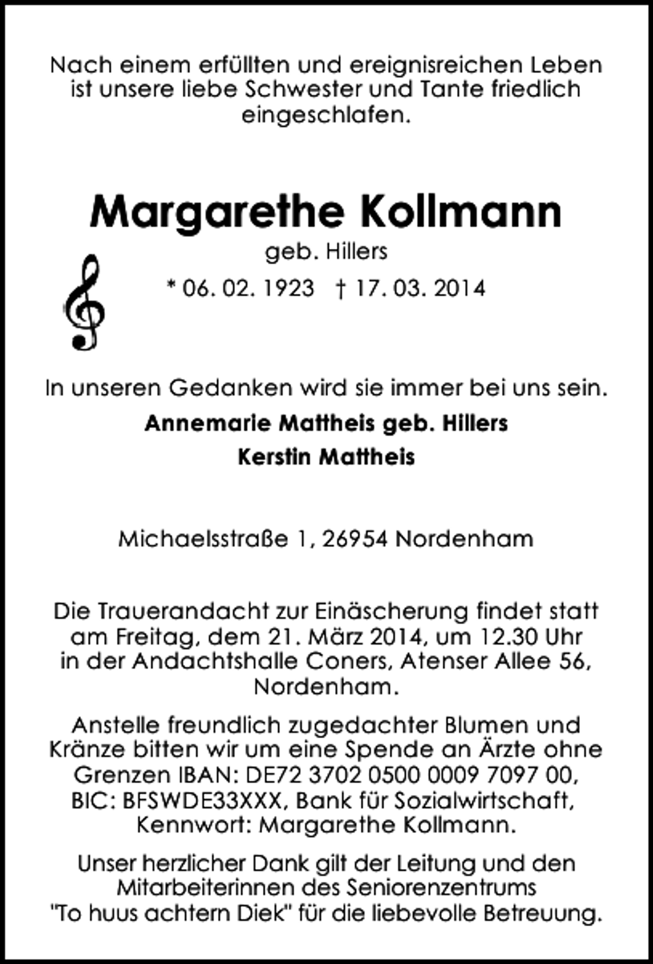 <p>Nach einem erfüllten und ereignisreichen Leben<br />ist unsere liebe Schwester und Tante friedlich<br />eingeschlafen.</p><p>Margarethe Kollmann<br />geb. Hillers</p><p>* 06. 02. 1923 † 17. 03. 2014</p><p>In unseren Gedanken wird sie immer bei uns sein.<br />Annemarie Mattheis geb. Hillers<br />Kerstin Mattheis<br />Michaelsstraße 1, 26954 Nordenham<br />Die Trauerandacht zur Einäscherung findet statt<br />am Freitag, dem 21. März 2014, um 12.30 Uhr<br />in der Andachtshalle Coners, Atenser Allee 56,<br />Nordenham.<br />Anstelle freundlich zugedachter Blumen und<br />Kränze bitten wir um eine Spende an Ärzte ohne<br />Grenzen IBAN: DE72 3702 0509 7097 00,<br />BIC: BFSWDE33XXX, Bank für Sozialwirtschaft,<br />Kennwort: Margarethe Kollmann.<br />Unser herzlicher Dank gilt der Leitung und den<br />Mitarbeiterinnen des Seniorenzentrums<br />"To huus achtern Diek" für die liebevolle Betreuung.</p>