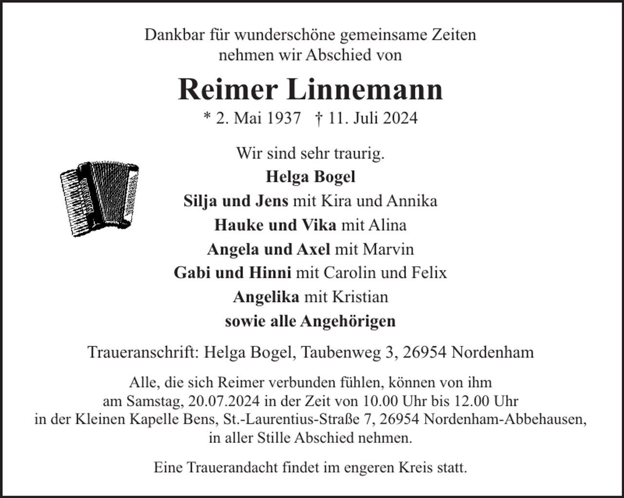 <p>Dankbar für wunderschöne gemeinsame Zeiten<br />nehmen wir Abschied von</p><p>Reimer Linnemann<br />* 2. Mai 1937 † 11. Juli 2024</p><p>Wir sind sehr traurig.<br />Helga Bogel<br />Silja und Jens mit Kira und Annika<br />Hauke und Vika mit Alina<br />Angela und Axel mit Marvin<br />Gabi und Hinni mit Carolin und Felix<br />Angelika mit Kristian<br />sowie alle Angehörigen<br />Traueranschrift: Helga Bogel, Taubenweg 3, 26954 Nordenham<br />Alle, die sich Reimer verbunden fühlen, können von ihm<br />am Samstag, 20.07.2024 in der Zeit von 10.00 Uhr bis 12.00 Uhr<br />in der Kleinen Kapelle Bens, St.-Laurentius-Straße 7, 26954 Nordenham-Abbehausen,<br />in aller Stille Abschied nehmen.<br />Eine Trauerandacht findet im engeren Kreis statt.</p>