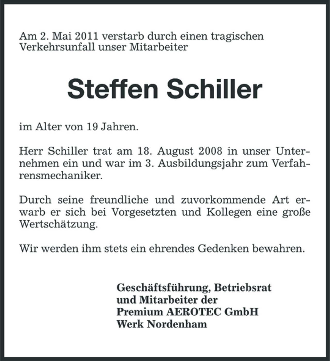 <p>Am 2. Mai 2011 verstarb durch einen tragischen Verkehrsunfall unser Mitarbeiter</p><p>Steffen Schiller<br />im Alter von 19 Jahren. Herr Schiller trat am 18. August 2008 in unser Unternehmen ein und war im 3. Ausbildungsjahr zum Verfahrensmechaniker. Durch seine freundliche und zuvorkommende Art erwarb er sich bei Vorgesetzten und Kollegen eine große Wertschätzung. Wir werden ihm stets ein ehrendes Gedenken bewahren.</p><p>Geschäftsführung, Betriebsrat und Mitarbeiter der Premium AEROTEC GmbH Werk Nordenham</p>