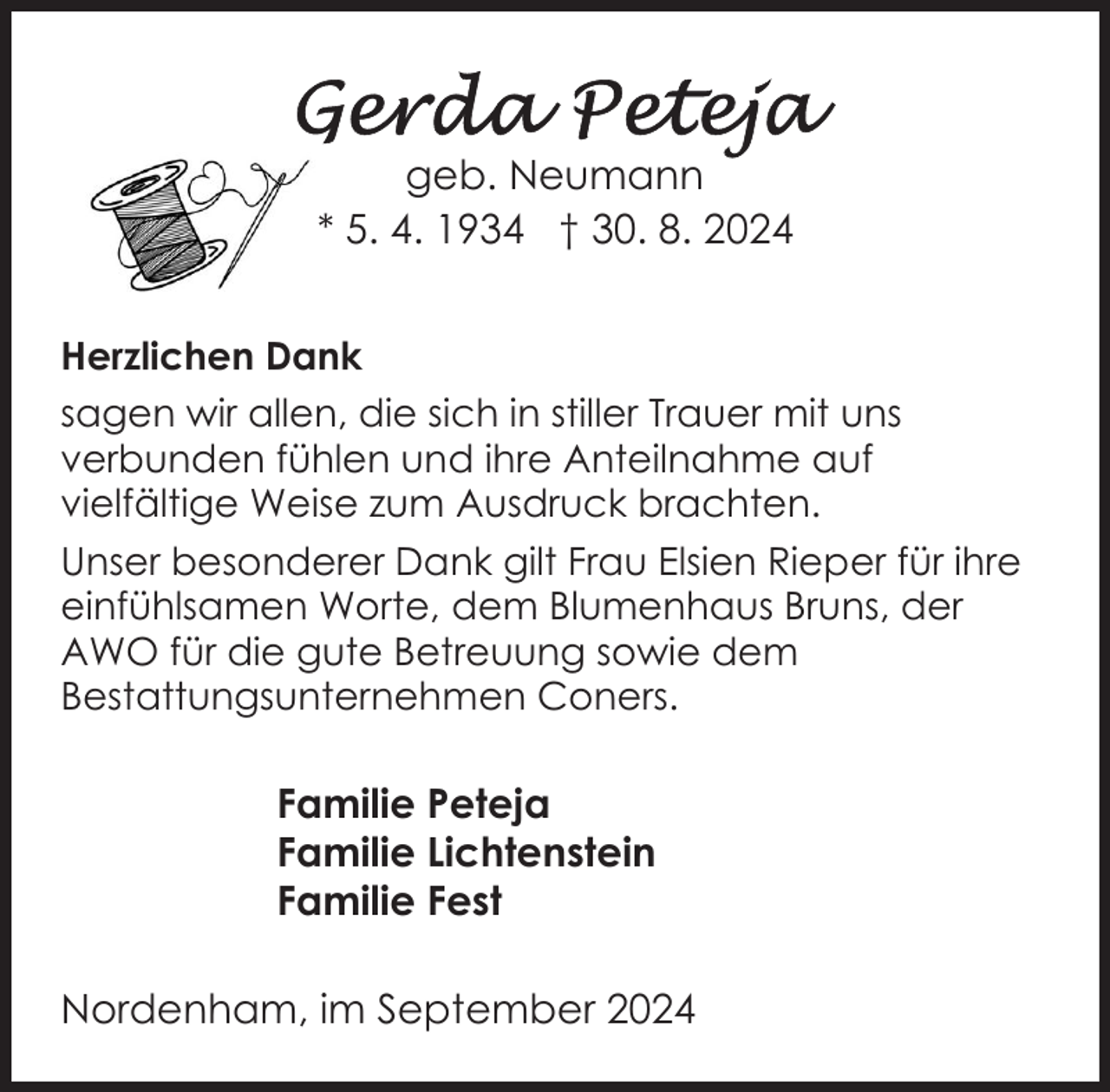 <p>geb. Neumann<br />* 5. 4. 1934 † 30. 8. 2024<br />Herzlichen Dank<br />sagen wir allen, die sich in stiller Trauer mit uns<br />verbunden fühlen und ihre Anteilnahme auf<br />vielfältige Weise zum Ausdruck brachten.<br />Unser besonderer Dank gilt Frau Elsien Rieper für ihre<br />einfühlsamen Worte, dem Blumenhaus Bruns, der<br />AWO für die gute Betreuung sowie dem<br />Bestattungsunternehmen Coners.</p><p>Familie Peteja<br />Familie Lichtenstein<br />Familie Fest<br />Nordenham, im September 2024</p>