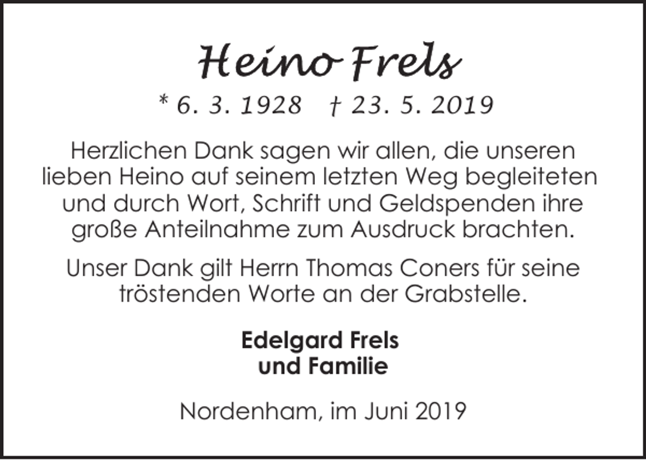 <p>* 6. 3. 1928</p><p>† 23. 5. 2019</p><p>Herzlichen Dank sagen wir allen, die unseren<br />lieben Heino auf seinem letzten Weg begleiteten<br />und durch Wort, Schrift und Geldspenden ihre<br />große Anteilnahme zum Ausdruck brachten.<br />Unser Dank gilt Herrn Thomas Coners für seine<br />tröstenden Worte an der Grabstelle.<br />Edelgard Frels<br />und Familie<br />Nordenham, im Juni 2019</p>