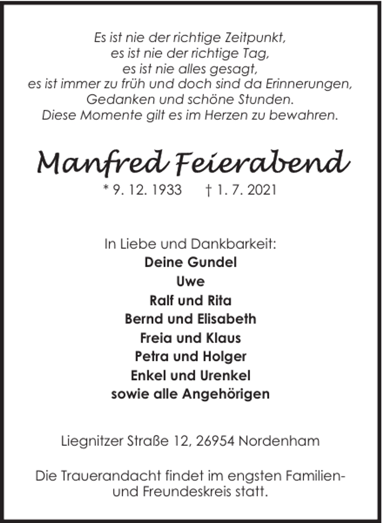 <p>Es ist nie der richtige Zeitpunkt,<br />es ist nie der richtige Tag,<br />es ist nie alles gesagt,<br />es ist immer zu früh und doch sind da Erinnerungen,<br />Gedanken und schöne Stunden.<br />Diese Momente gilt es im Herzen zu bewahren.</p><p>* 9. 12. 1933</p><p>† 1. 7. 2021</p><p>In Liebe und Dankbarkeit:<br />Deine Gundel<br />Uwe<br />Ralf und Rita<br />Bernd und Elisabeth<br />Freia und Klaus<br />Petra und Holger<br />Enkel und Urenkel<br />sowie alle Angehörigen<br />Liegnitzer Straße 12, 26954 Nordenham<br />Die Trauerandacht findet im engsten Familienund Freundeskreis statt.</p>