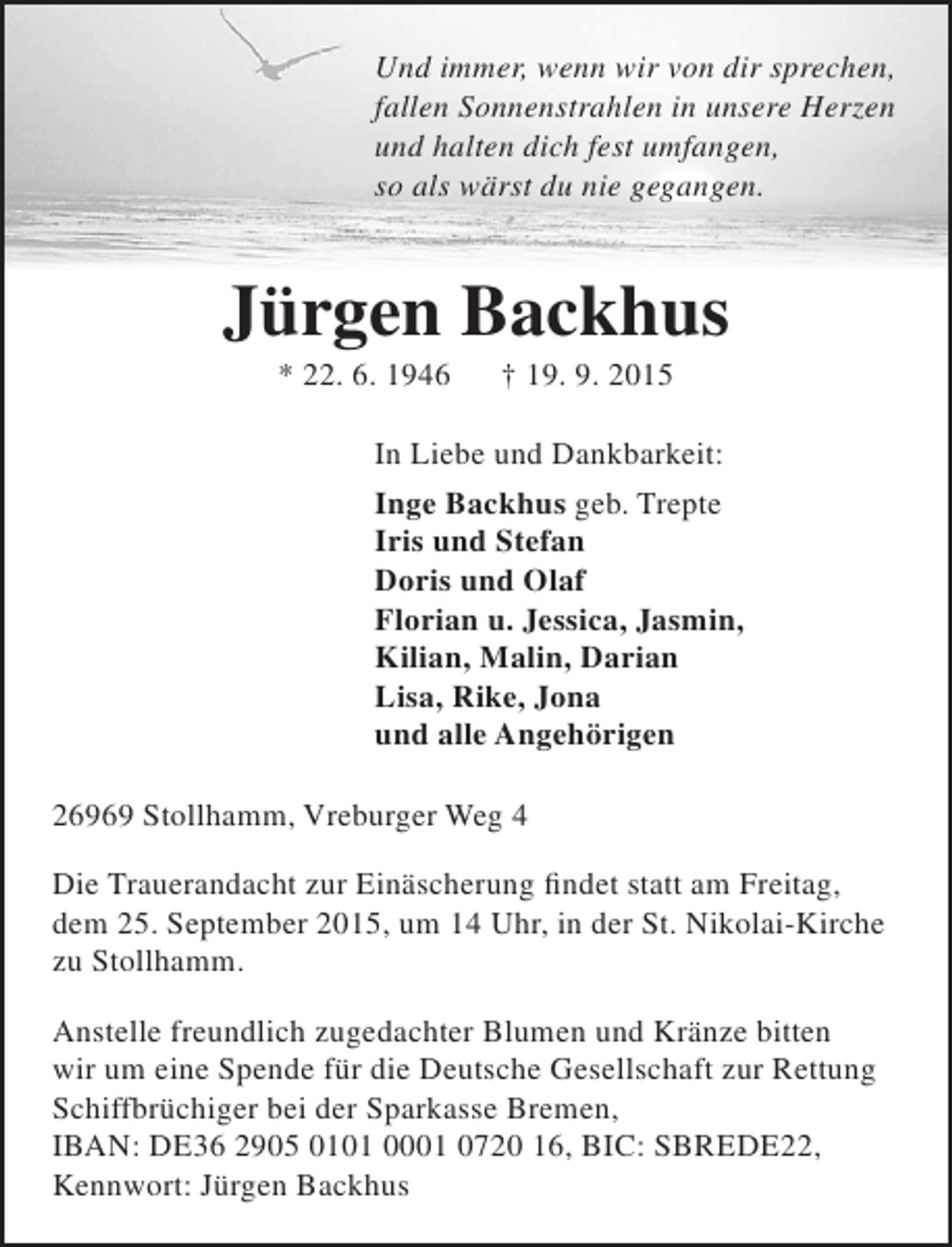 <p>Und immer, wenn wir von dir sprechen,<br />fallen Sonnenstrahlen in unsere Herzen<br />und halten dich fest umfangen,<br />so als wärst du nie gegangen.</p><p>Jürgen Backhus<br />* 22. 6. 1946</p><p>† 19. 9. 2015</p><p>In Liebe und Dankbarkeit:<br />Inge Backhus geb. Trepte<br />Iris und Stefan<br />Doris und Olaf<br />Florian u. Jessica, Jasmin,<br />Kilian, Malin, Darian<br />Lisa, Rike, Jona<br />und alle Angehörigen<br />26969 Stollhamm, Vreburger Weg 4<br />Die Trauerandacht zur Einäscherung findet statt am Freitag,<br />dem 25. September 2015, um 14 Uhr, in der St. Nikolai-Kirche<br />zu Stollhamm.<br />Anstelle freundlich zugedachter Blumen und Kränze bitten<br />wir um eine Spende für die Deutsche Gesellschaft zur Rettung<br />Schiffbrüchiger bei der Sparkasse Bremen,<br />IBAN: DE36 2905 0101 0001 0720 16, BIC: SBREDE22,<br />Kennwort: Jürgen Backhus</p>