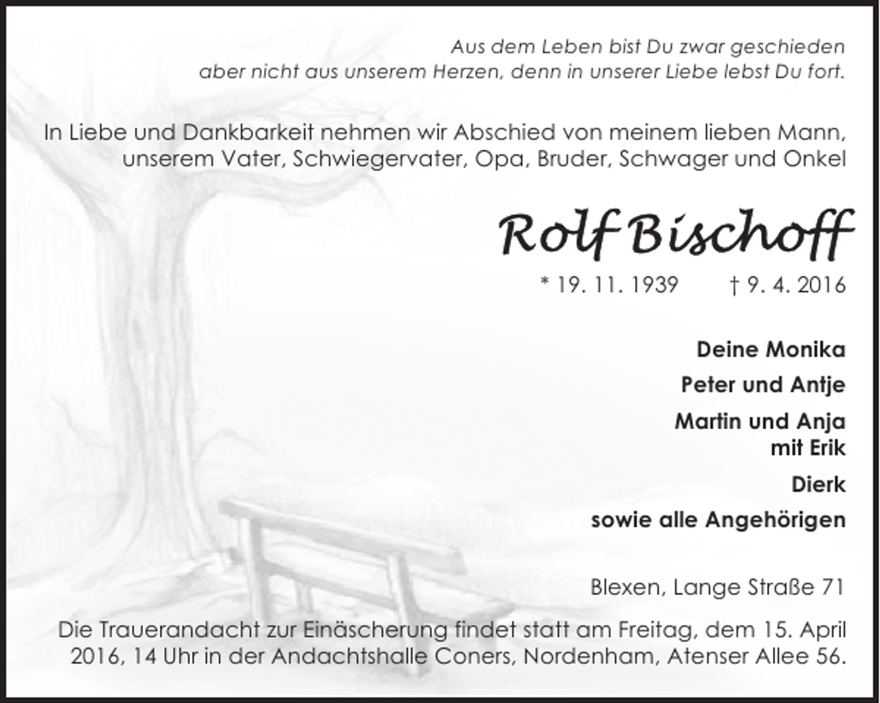 <p>Aus dem Leben bist Du zwar geschieden<br />aber nicht aus unserem Herzen, denn in unserer Liebe lebst Du fort.</p><p>In Liebe und Dankbarkeit nehmen wir Abschied von meinem lieben Mann,<br />unserem Vater, Schwiegervater, Opa, Bruder, Schwager und Onkel</p><p>* 19. 11. 1939</p><p>† 9. 4. 2016<br />Deine Monika<br />Peter und Antje</p><p>Martin und Anja<br />mit Erik<br />Dierk<br />sowie alle Angehörigen<br />Blexen, Lange Straße 71<br />Die Trauerandacht zur Einäscherung findet statt am Freitag, dem 15. April<br />2016, 14 Uhr in der Andachtshalle Coners, Nordenham, Atenser Allee 56.</p>