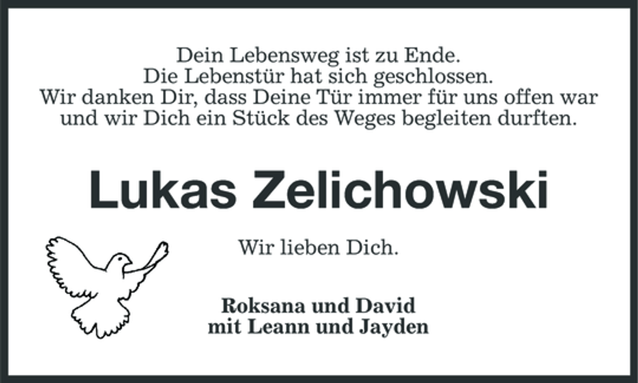 <p>Dein Lebensweg ist zu Ende. Die Lebenstür hat sich geschlossen. Wir danken Dir, dass Deine Tür immer für uns offen war und wir Dich ein Stück des Weges begleiten durften.</p>
<p>Lukas Zelichowski<br />Wir lieben Dich. Roksana und David mit Leann und Jayden</p>
