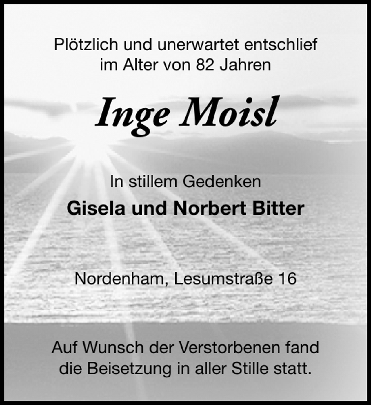 <p>Plötzlich und unerwartet entschlief<br />im Alter von 82 Jahren</p><p>Inge Moisl<br />In stillem Gedenken</p><p>Gisela und Norbert Bitter<br />Nordenham, Lesumstraße 16</p><p>Auf Wunsch der Verstorbenen fand<br />die Beisetzung in aller Stille statt.</p>