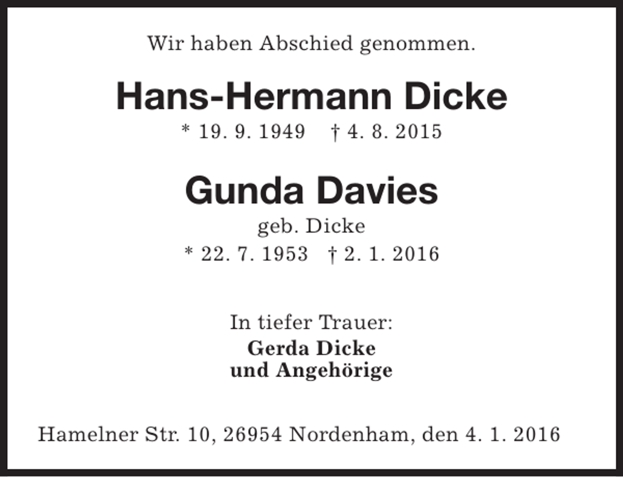 <p>Wir haben Abschied genommen.</p><p>Hans-Hermann Dicke<br />* 19. 9. 1949</p><p>† 4. 8. 2015</p><p>Gunda Davies</p><p>geb. Dicke<br />* 22. 7. 1953 † 2. 1. 2016<br />In tiefer Trauer:<br />Gerda Dicke<br />und Angehörige<br />Hamelner Str. 10, 26954 Nordenham, den 4. 1. 2016</p>