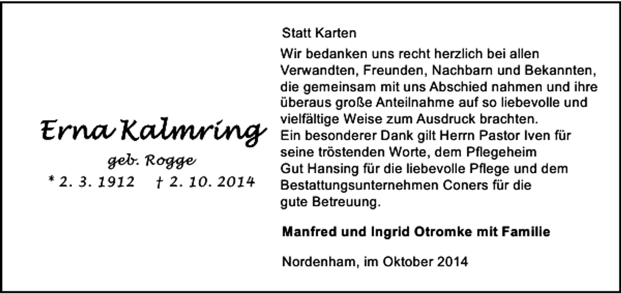 <p>geb. Rogge<br />* 2. 3. 1912</p><p>† 2. 10. 2014</p><p>Statt Karten<br />Wir bedanken uns recht herzlich bei allen<br />Verwandten, Freunden, Nachbarn und Bekannten,<br />die gemeinsam mit uns Abschied nahmen und ihre<br />überaus große Anteilnahme auf so liebevolle und<br />vielfältige Weise zum Ausdruck brachten.<br />Ein besonderer Dank gilt Herrn Pastor Iven für<br />seine tröstenden Worte, dem Pflegeheim<br />Gut Hansing für die liebevolle Pflege und dem<br />Bestattungsunternehmen Coners für die<br />gute Betreuung.<br />Manfred und Ingrid Otromke mit Familie<br />Nordenham, im Oktober 2014</p>