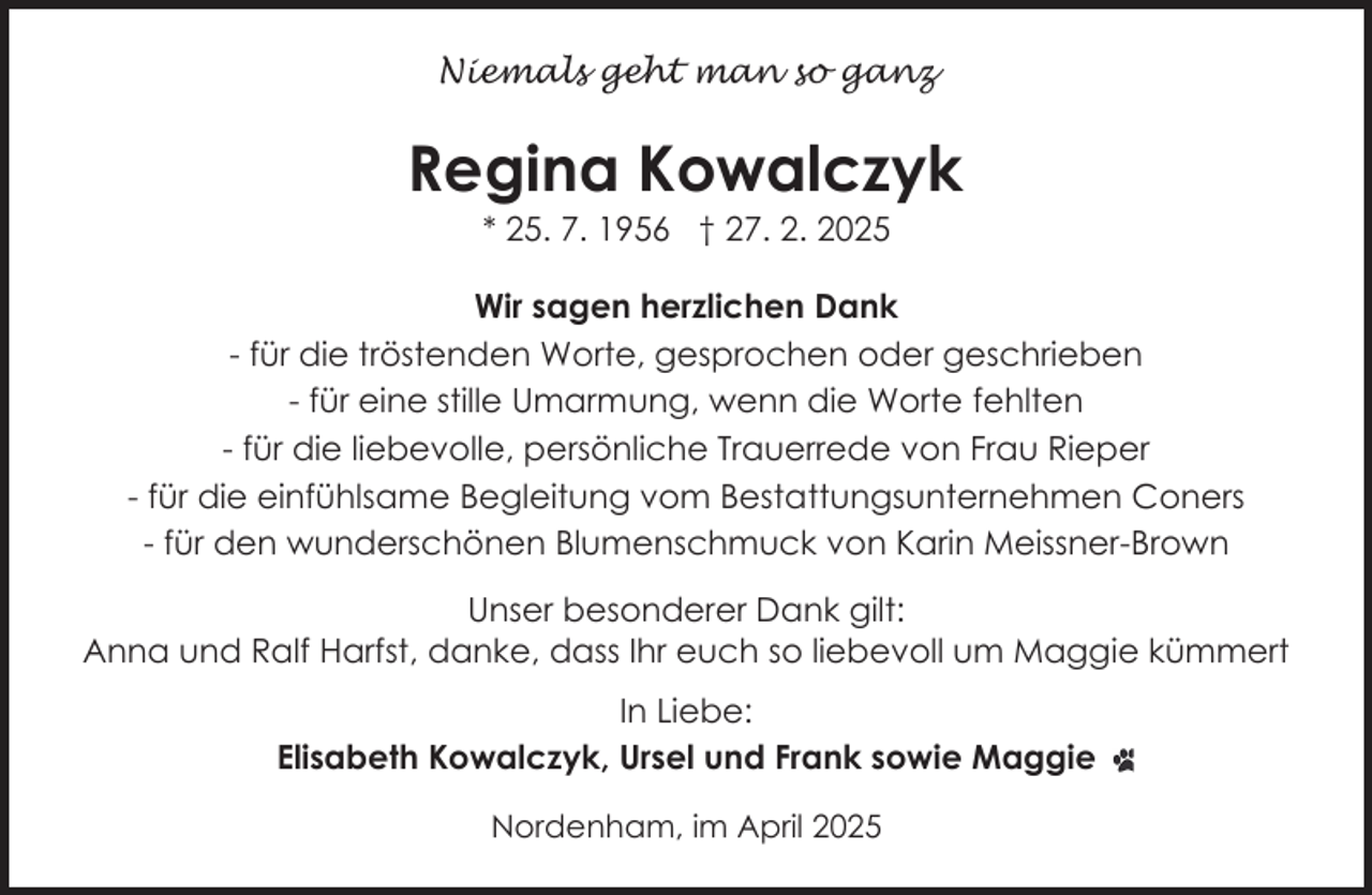 <p>Niemals geht man so ganz</p><p>Regina Kowalczyk<br />* 25. 7. 1956 † 27. 2. 2025</p><p>Wir sagen herzlichen Dank<br />- für die tröstenden Worte, gesprochen oder geschrieben<br />- für eine stille Umarmung, wenn die Worte fehlten<br />- für die liebevolle, persönliche Trauerrede von Frau Rieper<br />- für die einfühlsame Begleitung vom Bestattungsunternehmen Coners<br />- für den wunderschönen Blumenschmuck von Karin Meissner-Brown<br />Unser besonderer Dank gilt:<br />Anna und Ralf Harfst, danke, dass Ihr euch so liebevoll um Maggie kümmert<br />In Liebe:<br />Elisabeth Kowalczyk, Ursel und Frank sowie Maggie<br />Nordenham, im April 2025</p>