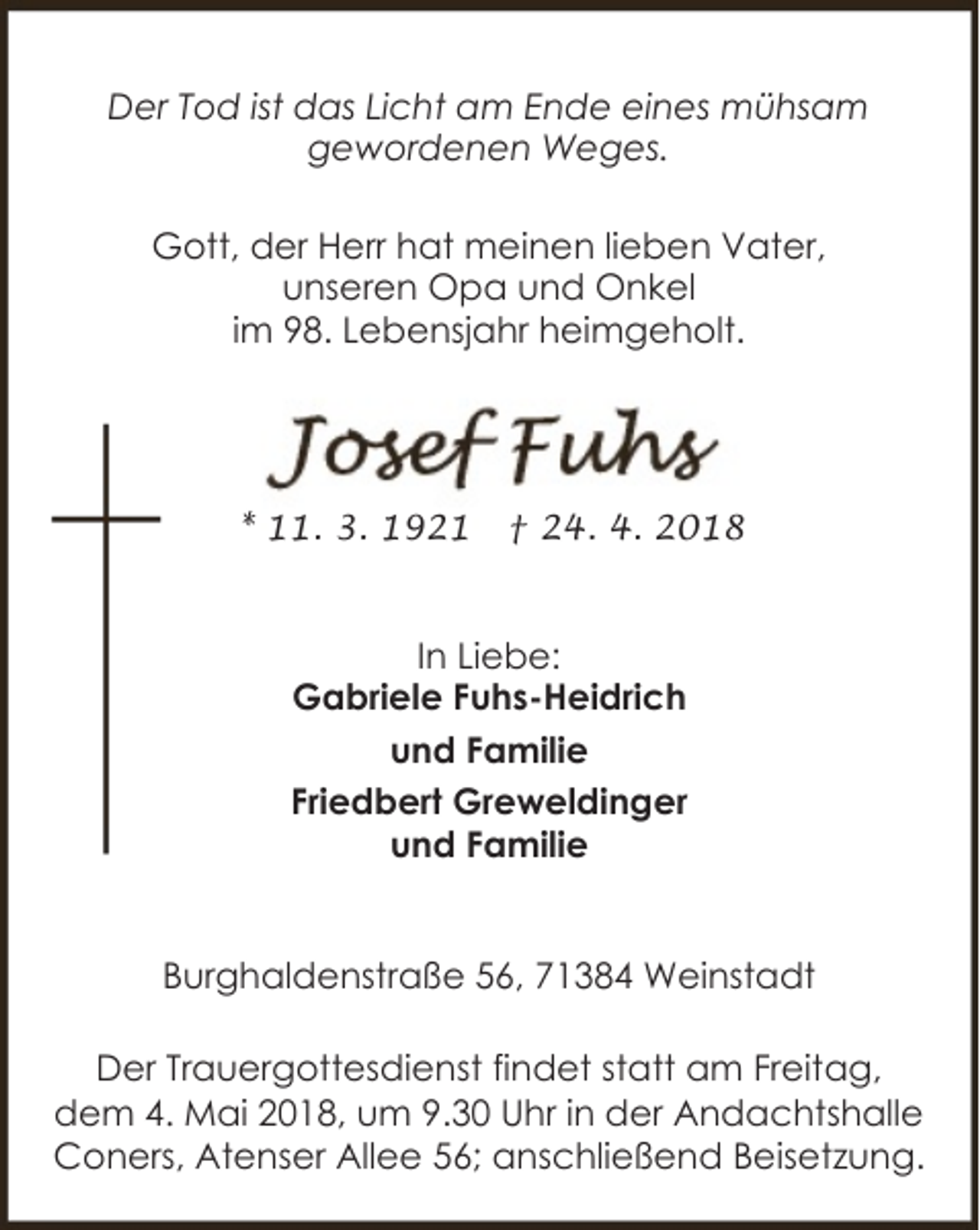 <p>Der Tod ist das Licht am Ende eines mühsam<br />gewordenen Weges.<br />Gott, der Herr hat meinen lieben Vater,<br />unseren Opa und Onkel<br />im 98. Lebensjahr heimgeholt.</p><p>* 11. 3. 1921</p><p>† 24. 4. 2018</p><p>In Liebe:<br />Gabriele Fuhs-Heidrich<br />und Familie<br />Friedbert Greweldinger<br />und Familie<br />Burghaldenstraße 56, 71384 Weinstadt<br />Der Trauergottesdienst findet statt am Freitag,<br />dem 4. Mai 2018, um 9.30 Uhr in der Andachtshalle<br />Coners, Atenser Allee 56; anschließend Beisetzung.</p>