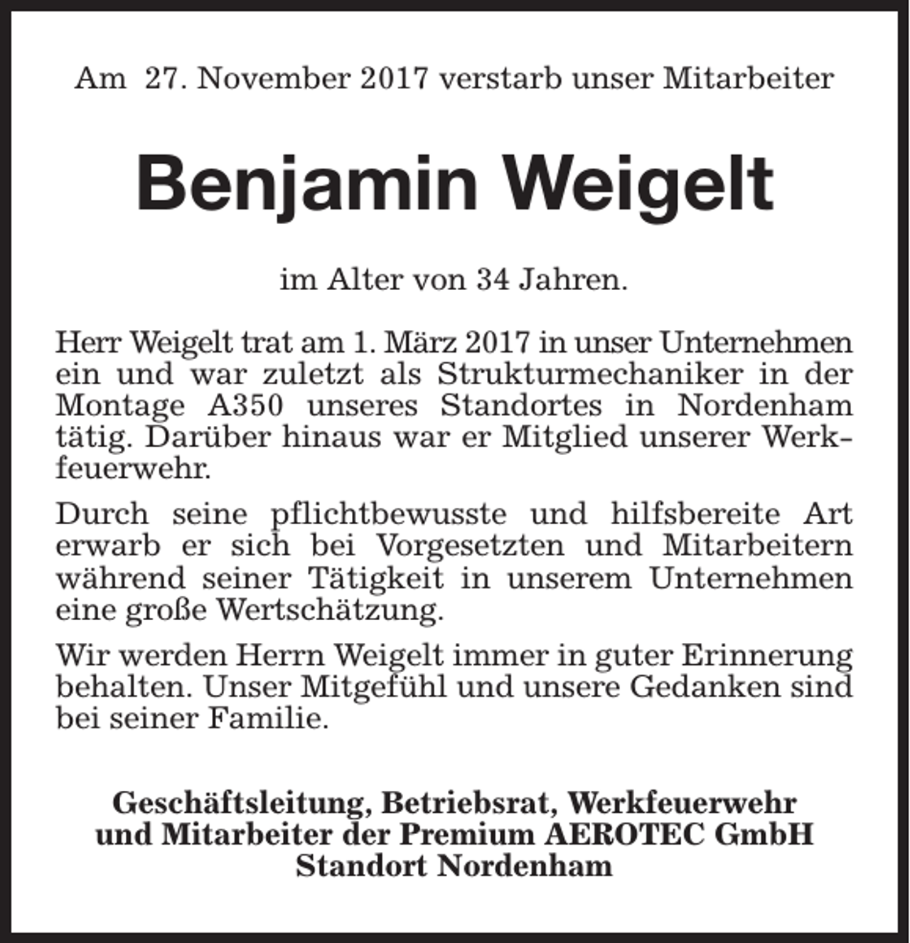 <p>Am 27. November 2017 verstarb unser Mitarbeiter</p><p>Benjamin Weigelt<br />im Alter von 34 Jahren.<br />Herr Weigelt trat am 1. März 2017 in unser Unternehmen<br />ein und war zuletzt als Strukturmechaniker in der<br />Montage A350 unseres Standortes in Nordenham<br />tätig. Darüber hinaus war er Mitglied unserer Werkfeuerwehr.<br />Durch seine pflichtbewusste und hilfsbereite Art<br />erwarb er sich bei Vorgesetzten und Mitarbeitern<br />während seiner Tätigkeit in unserem Unternehmen<br />eine große Wertschätzung.<br />Wir werden Herrn Weigelt immer in guter Erinnerung<br />behalten. Unser Mitgefühl und unsere Gedanken sind<br />bei seiner Familie.<br />Geschäftsleitung, Betriebsrat, Werkfeuerwehr<br />und Mitarbeiter der Premium AEROTEC GmbH<br />Standort Nordenham</p>