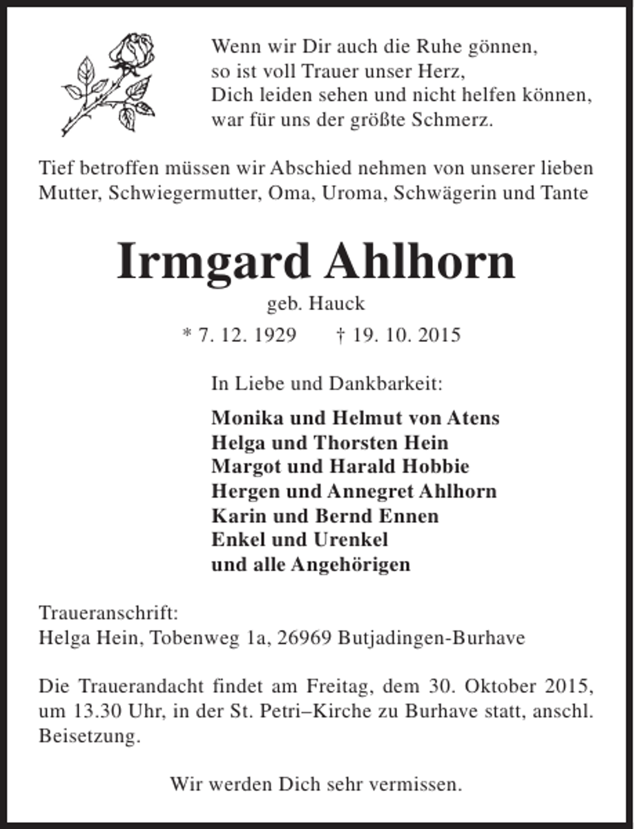 <p>Wenn wir Dir auch die Ruhe gönnen,<br />so ist voll Trauer unser Herz,<br />Dich leiden sehen und nicht helfen können,<br />war für uns der größte Schmerz.<br />Tief betroffen müssen wir Abschied nehmen von unserer lieben<br />Mutter, Schwiegermutter, Oma, Uroma, Schwägerin und Tante</p><p>Irmgard Ahlhorn<br />geb. Hauck<br />* 7. 12. 1929<br />† 19. 10. 2015<br />In Liebe und Dankbarkeit:<br />Monika und Helmut von Atens<br />Helga und Thorsten Hein<br />Margot und Harald Hobbie<br />Hergen und Annegret Ahlhorn<br />Karin und Bernd Ennen<br />Enkel und Urenkel<br />und alle Angehörigen<br />Traueranschrift:<br />Helga Hein, Tobenweg 1a, 26969 Butjadingen-Burhave<br />Die Trauerandacht findet am Freitag, dem 30. Oktober 2015,<br />um 13.30 Uhr, in der St. Petri–Kirche zu Burhave statt, anschl.<br />Beisetzung.<br />Wir werden Dich sehr vermissen.</p>
